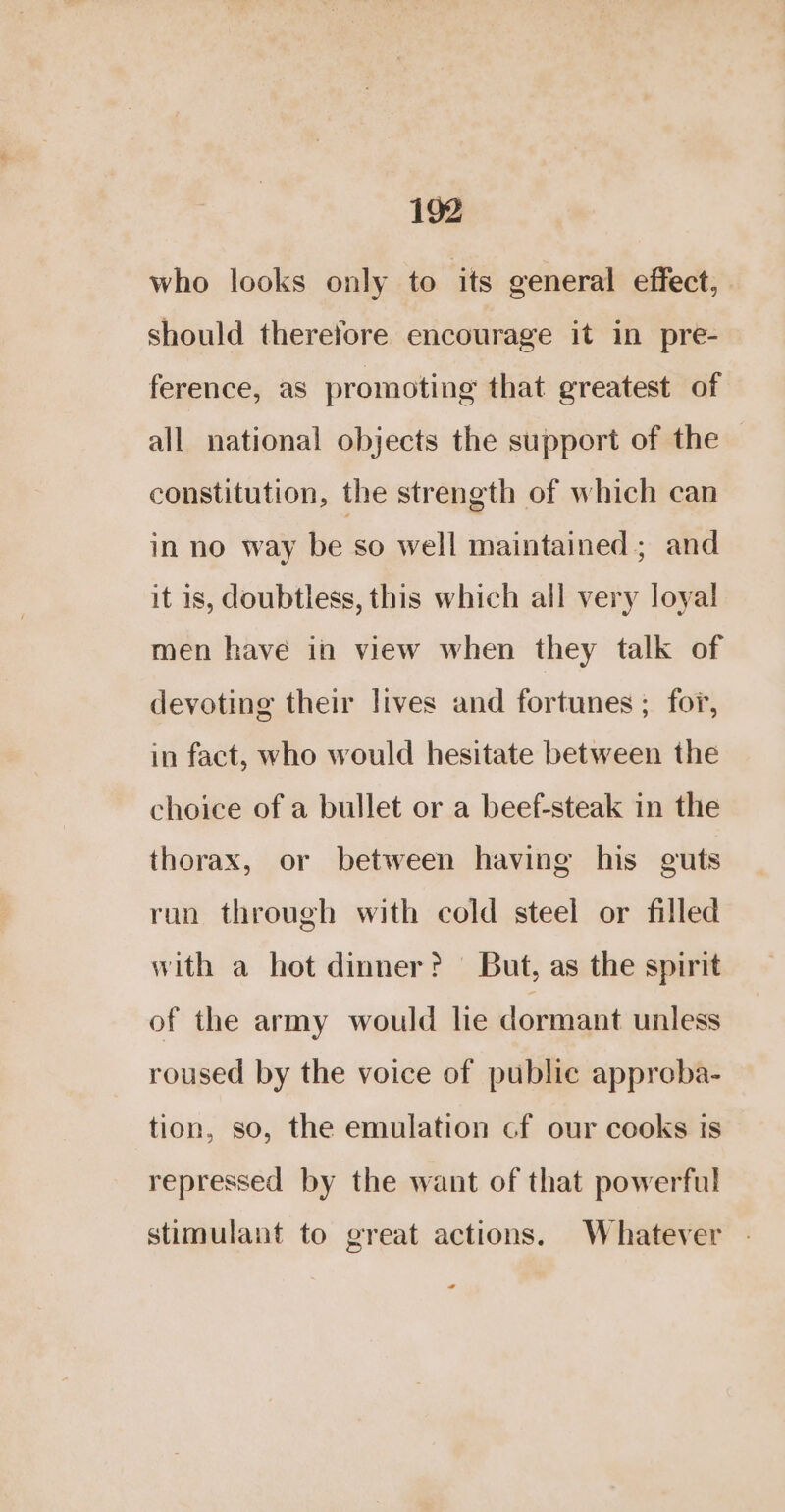 who looks only to its general effect, should therefore encourage it in pre- ference, as promoting that greatest of all national objects the support of the constitution, the strength of which can in no way be so well maintained; and it 1s, doubtless, this which all very loyal men have in view when they talk of devoting their lives and fortunes ; for, in fact, who would hesitate between the choice of a bullet or a beef-steak in the thorax, or between having his guts run through with cold steel or filled with a hot dinner? But, as the spirit of the army would lie dormant unless roused by the voice of public appreba- tion, so, the emulation cf our cooks is repressed by the want of that powerful stimulant to great actions. Whatever - *