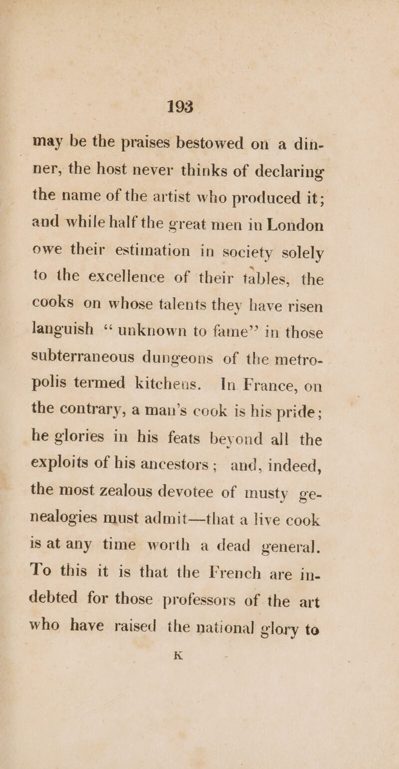 may be the praises bestowed on a din- ) ner, the host never thinks of declaring the name of the artist who produced it; and while half the great men in London owe their estimation in society solely to the excellence of their tables, the cooks on whose talents they have risen languish “ unknown to fame” in those subterraneous dungeons of the metro- polis termed kitchens. In France, on the contrary, a man’s cook is his pride; he glories in his feats beyond all the exploits of his ancestors; and, indeed, the most zealous devotee of musty ge- nealogies must admit—that a live cook is at any time worth a dead general. To this it is that the French are in- debted for those professors of the art who have raised the national glory to K