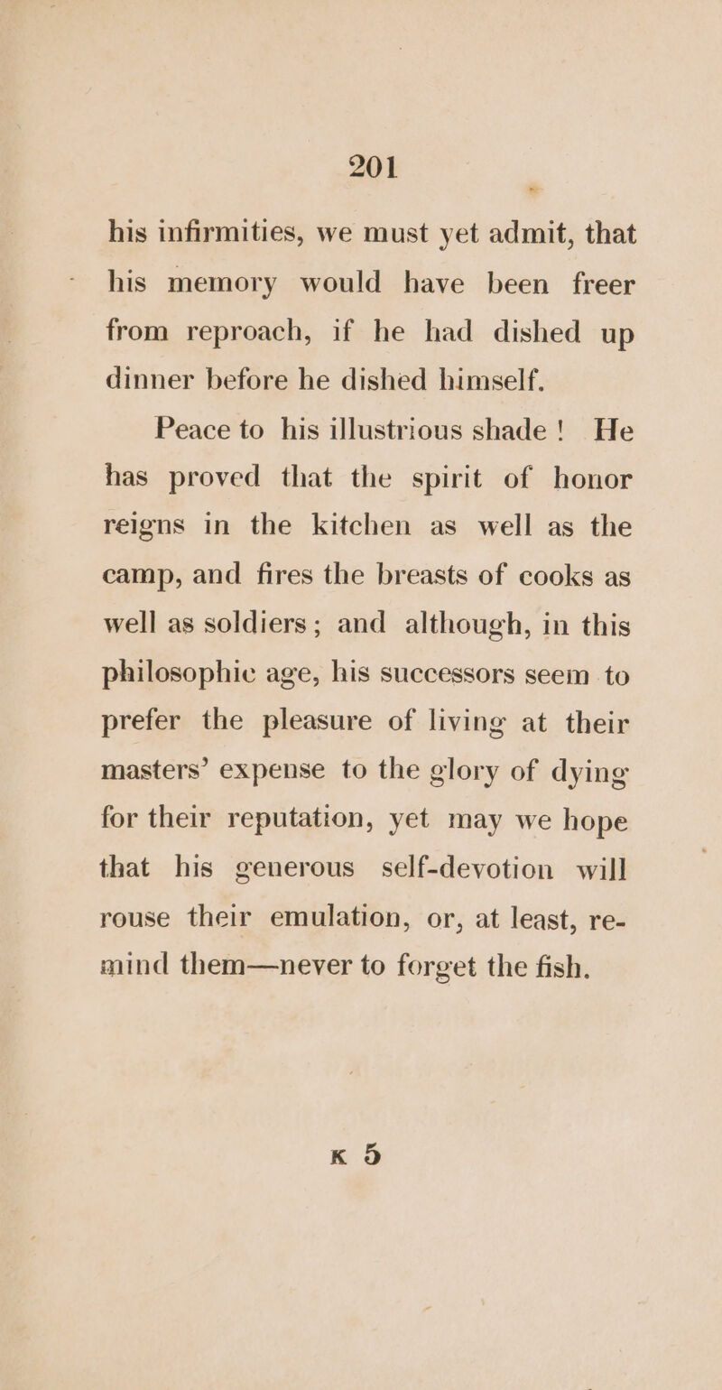 his infirmities, we must yet admit, that his memory would have been freer from reproach, if he had dished up dinner before he dished himself. Peace to his illustrious shade! He has proved that the spirit of honor reigns in the kitchen as well as the camp, and fires the breasts of cooks as well as soldiers; and although, in this philosophic age, his successors seem to prefer the pleasure of living at their masters’ expense to the glory of dying for their reputation, yet may we hope that his generous self-devotion will rouse their emulation, or, at least, re- mind them—never to forget the fish.