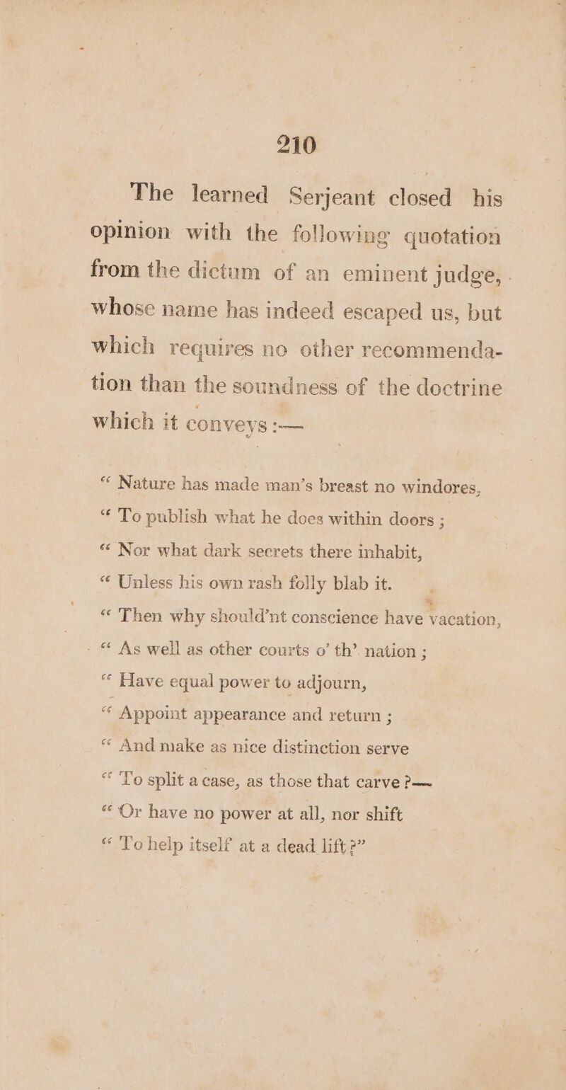 The learned Serjeant closed his opinion with the following quotation from the dictum of an eminent judge, . whose name has indeed escaped us, but which requires no other recommenda- tion than the soundness of the doctrine which it conveys :— “ Nature has made man’s breast no windores, “ To publish what he does within doors ; «‘ Nor what dark secrets there inhabit, “ Unless his own rash folly blab it. * Then why should’nt conscience fave teation: - * As well as other courts o’ th’. nation ; ““ Have equal power to adjourn, c Appoint appearance and return ; *“« And make as nice distinction serve “ To split a case, as those that carve &gt;— “Or have no power at all, nor shift “ To help itself at a dead lift2”