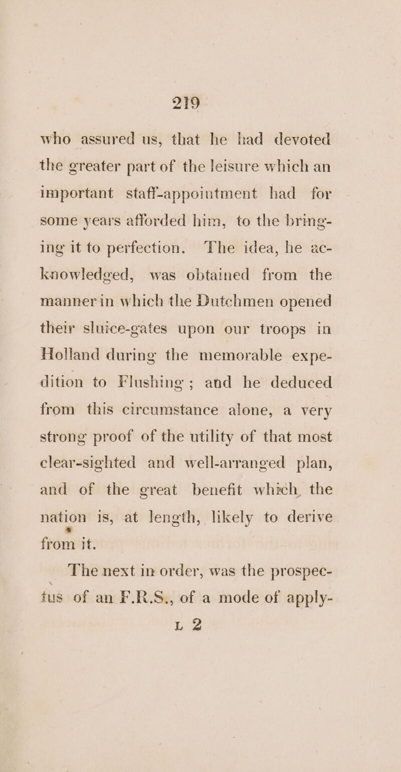 who assured us, that he had devoted the greater part of the leisure which an important staff-appointment had for some years afforded him, to the brme- ing it to perfection. The idea, he ac- knowledged, was obtained from the mannerin which the Dutchmen opened their sluice-gates upon our troops in Holland during the memorable expe- dition to Flushing; and he deduced from this circumstance alone, a very strong proof of the utility of that most clear-sighted and well-arranged plan, and of the great benefit which. the nation is, at length, likely to derive fede it. The next in order, was the prospec- tus of an F.R.S., of a mode of apply- L 2