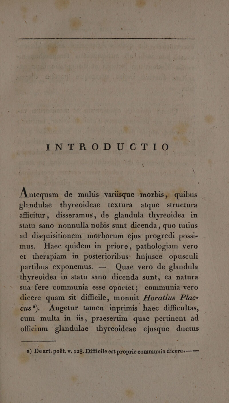 INTRODUCTIO N A utequam de mulus varüsque m morbis, quibus glandulae thyreoideae textura atque structura afficitur, disseramus, de glandula thyreoidea in statu sano nonnulla nobis sunt dicenda , quo tuuus ad disquisitionem | morborum ejus progredi possi- mus. Haec quidem in priore, pathologiam vero et therapiam in posterioribus: hnjusce opusculi parübus exponemus, — — Quae vero de glandula 'tühyreoidea in statu sano dicenda sunt, ea natura sua-fere communia esse oportet; communia vero dicere quam sit difficile, monuit ZZoratius Flac- cus). Augetur tamen inprimis haec difficultas, cum multa in ms, praeserüm quae perünent ad officium glandulae 1hyreoideae ejusque ductus bj a) Deart. poet, v, 128. Difficile est proprie communia dicere:— —