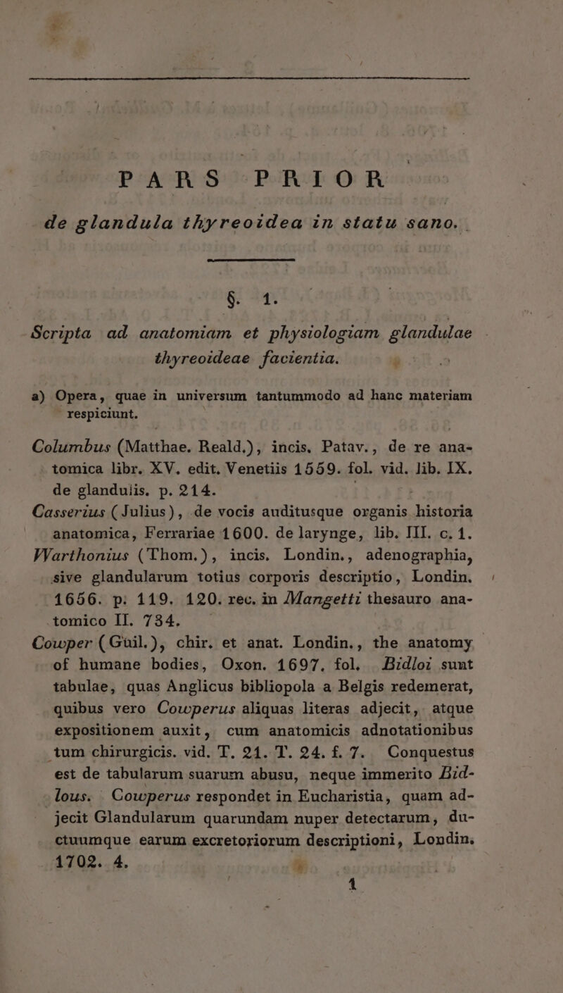 PARS PRIOR de glandula thyreoidea in statu sano. 8. 1. Scripta ad anatomiam et physiologiam glandulae | thyreoideae. facientia. * a) Opera, quae in universum tantummodo ad hanc materiam | respiciunt. | Columbus (Matthae. Reald,), incis. Patav., de re ana- tomica libr. XV. edit. Venetiis 1559. fol. vid. lib. IX. de glanduiis. p. 214. Casserius ( Julius), .de vocis auditusque organis historia anatomica, Ferrariae 1600. de larynge, lib. III. c. 1. WVarthonius (Thom.), inci. Londin., adenographia, sive glandularum totius corporis descriptio, Londin. 1656. p: 119. 120. rec. in /Mangetti thesauro ana- .tomico II. 734. Cowper (Guil), chir. et anat. Londin., the anatomy of humane bodies, Oxon. 1697. fol. .Bidloi suut tabulae, quas Anglicus bibliopola a Belgis redemerat, quibus vero Corwperus aliquas literas adjecit, atque expositionem auxit, cum anatomicis adnotationibus tum chirurgicis. vid. T. 21. T. 24. f. 7. — Conquestus est de tabularum suarum abusu, neque immerito Jid- lous. Cowperus respondet in Eucharistia, quam ad- : jecit Glandularum quarundam nuper detectarum, du- ctuumque earum excretoriorum descriptioni, Londin. 17023. 4. É