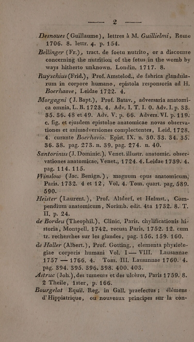 CENSUM C NE QUUM EUR .Desnoues ( Guillaume), lettres à M. Guillielmt, fign 1706. 8. lettr. 4. p. 154. Bellinser (Fr.), tract. de foetu nutrito, or a discourse concerning the nutrition of the fetus in the womb by ways hitherto unknown. Londin, 1717. 8. Ruyschius (Frid.), Prof. Amstelod., de fabrica glandula- . rum in corpore humano, epistola responsoria ad Ht. Boerhaave, Leidae 17292. 4. Morsagni (J.Bapt.), Prof. Batav. , adversaria anatomi- ca omnia, L. B. 1723. 4. Adv. I. T. I. O0. Adv. I. p. 38. 85.86. 48 et 49. Adv. V. p. 66. Advers. VI. p. 119. c. fig. et ejusdem epistolae anatomicae novas observa- tiones et animadversiones complectentes, Leid. 1728. 4. curante Boerhavio. Epist. IX. n. 30. 33. 34. 85. 36. 38. pag. 273. n. 39, pag. 274. n. 40. Santorinus (3. Dominic), Venet. illustr. anatomic. obser- . vationes anatomicae, Venet., 1724. 4. Leidae 1 re 4. pag. 114. 115. Winslow (Jac. Benign.), magnum opus anatomicum, Paris. 1732. 4 et 12, Vol, 4. Tom. quart. pag, 589. 590. Heister (aibi: ), Prof. Altdorf, et. Helmst. , Cbin- pendium anatomicum , Norimb. TUN 4ta 1732. 8. T. 1L, p. 24. de Bordeu (Theophil.), Clinic, Paris. chylificationis hi- . Storia, Montpell. 1742, recusa Paris. 1752. 12. cum ir. recherches sur les glandes, pag. 156. 159. 160. de Haller (Albert.), Prof. Gotting., elementa physiolo- . giae corporis humani Vol. I— VIII. Lausannae 17587 — 1766. 4. Tom. III. Lausannae 1760. 4. pag. 394. 395. 396. 398. 400. 405. Astruc (Joh.), des tumeurs et des ulcéres, Paris 1 T39. 8. . 2 Theile, 1ster, p. 166. Bourgelat Equil. Reg. in Gall praefectus; élémens d'Hippiatrique, ou nouveaux principes sur-la con-