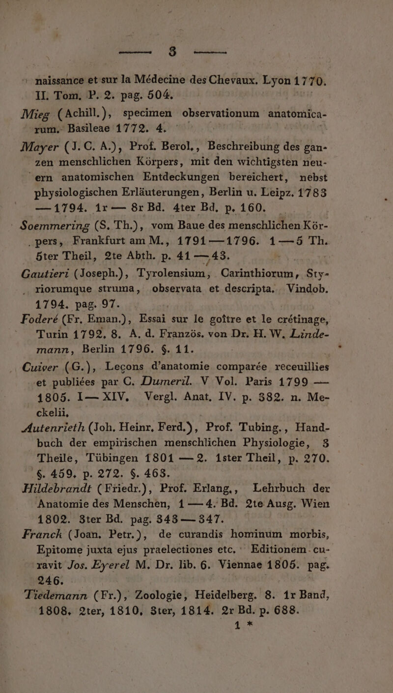 Mu. M iuis: ^ maissance et sur la Médecine des Chevaux. Lyon 1 770. II. Tom, P. 2. pag. 504. Mieg. (Achill.), specimen observationum. anatomica- rum. Basileae 1772. 4. Mayer (3. C. A.), Prof. Berol,, Beschreibung idrda- - zen menschlichen Korpers, mit den wichtigsten neu- ern anatomischen Entdeckungen bereichert, nebst physiologischen Erláuterungen, Berlin u. Leipz. 1783 — 1794. 1r — 8r Bd. 4ter Bd, p. 160. - Soemmering (S. 'Th.), vom Baue des menschlichen Kór- .pers, Frankfurt am M., 1791 —1796. 1—-5 Th. 5ter Theil, 2te Abth. p. 41 —43. Gautieri (Joseph.), 'TTyrolensium, Carinthiorum, Sty- . riorumque struma, observata et descripta, | Vindob. 1794. pag. 97. Foderé (Fr. Eman.), Essai sur le goftre et le crétinage, Turin 1792, 8. A. d. Franzós. von Dr. H. W. Linde- mann, Berlin 1796. $. 11.  Cuiver (G.), Lecons d'anatomie comparée receuillies et publiées par C. JJurneril. V Vol. Paris 1799 — 1805. I— XIV, Vergl. Anat, IV. p. 382. n. Me- ckelii, Autenrieth (Joh. Heinr, Ferd.), Prof. Tubing., Hand- buch der empirischen menschlichen Physiologie, 3 'Theile, Tübingen 1801 — 2. 1ster Theil, p. 270. .$. 459. p. 272. $. 463. Hlibisdd: (Friedr.), Prof. Exlang., Lehrbuch der Anatomie des Menschen, 1 — 4. Bd. 2te Ausg. ien 1802. 3ter Bd. pag. 343 — 347. Franck (Joan. Petr.), de curandis hominum morbis, Epitome juxta ejus praelectiones etc, Editionem. cu- ravit Jos. Eyerel M. Dr. lib. 6. Viennae 1808. pag. 246. Tiedemann (Fr.), Zoologie, Heidelberg. 8. 1r Band, 1808. 2ter, 1810, 3ter, 1814. 2r Bd. p. 688.