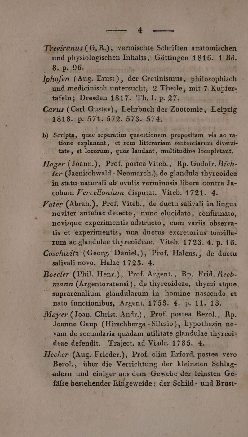 A rite Treviranus ( G, R.), vermischte Schriften anatomischen und physiologischen Sk Pen Góttingen 1816. 1 ii . 8. p. 96. Iphofen (Aug. Ernst), de Gretinismaus;: philosophisch und medicinisch untersucht, 2 Theile, mit 7 Kupfer- tafeln; Dresden 1817. Th. I. p. 27. Carus (Caxl Gustav) , Lehrbuch der pue UE 1818. p. 571. 672. 673. 674. b) Scripta, quae PM int VA Gui propositam via ac ra- tione explanant, et rem litterariam sententiarum diversi- tate, et locorum, quos laudant, multitudine locupletant. Hager ( Joann.), Prof. postea Viteb., Bp. Godofr, AcA- ter (Jaenischwald - Neomarch.), de ledidb thyreoidea in statu. naturali ab ovulis verminosis libera contra Ja- cobum 'ercelloniurn disputat. Viteb. 1721. 4. Vater (Abrah.), Prof, Viteb., de ductu salivali in lingua noviter antehac detecto, nunc elucidato, confirmato, novisque experimentis adstructo, cum variis observa- tis et experimentis, una ductus excretorius tonsilla- rum ac glandulae thyreoideae. Viteb. 1723. 4. p. 16. Coschwitz (Georg. Daniel.), Prof. Halens., de ductu salivali novo. Halae 1723. 4. | | Boecler (Phil. Henr.), Prof. Argent., Rp. Frid. Heeb- mann (Argentoratensi), de thyreoideae, thymi atque, suprarenalium glandularum in homine nascendo et nato functionibus, Argent. 1753. 4. m 11,19. Mayer (Joan. Christ. Andr ., Prof. postea Berol., Rp. Joanne Gaup (Hirschberga - Silesio), BEER no- vam de secundaria quadam utilitate glanculae thyreoi- deae defendit. lraject. ad Viadr. 1785. 4. Hecker (Aug. Frieder.), Prof. olim Erford. postea vero Berol, über die Verrichtung der kleinsten Schlag- adern und einiger aus dem. Gewebe der feinsten Ge- füfse bestehender Eingeweide: der Schild- und Brust-