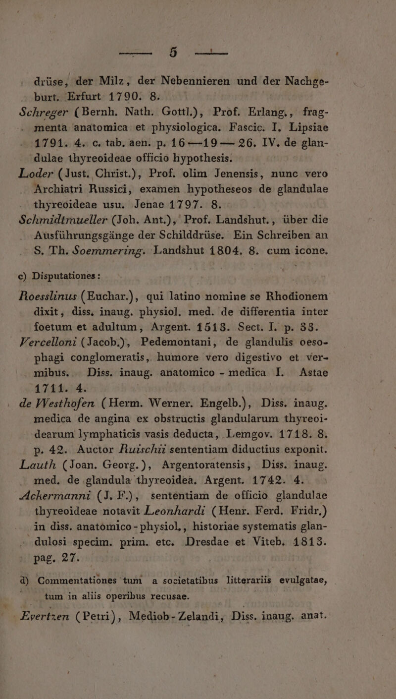 EU vu. drüse, der Milz, der Nebennieren und der Nachge- burt, Erfurt 1790. 8. Schreger (Bernh. Nath. Gottl), Prof. Erlang., frag- menta anatomica et physiologica. Fascic. I. Lipsiae 1791. 4. c. tab. aen. p. 16 —19 — 26. IV. de glan- -dulae thyreoideàe officio hypothesis. Loder (Just. Christ.), Prof. olim Jenensis, nunc vero Archiatri Russici, examen hypotheseos de glandulae . thyreoideae usu. Jenae 1797. 8. | Schmidtmueller (Joh. Ant.), Prof. Landshut., über die Ausführungsgünge der Schilddrüse. Ein Schreiben an S. 'Th. Soemmering. Landshut 1804, 8. cum icone. c) Disputationes : Roesslinus (Euchar.), qui latino nomine se Rhodionem dixit, diss, inaug. physiol. med. de differentia inter foetum et adultum, Argent. 1513. Sect. I. p. 33. Fercelloni (Jacob.), Pedemontani, de glandulis oeso- phagi conglomeratis, humore vero digestivo et ver- mibus.. Diss. inaug. anatomico - medica l. Astae 1711. 4. | : . de Westhofen (Herm. Werner. Engelb.), Diss. inaug. medica de angina ex obstructis glandularum thyreoi- dearum lymphaticis vasis deducta, Lemgov. 1718. 8. p. 42. Auctor Ruischii sententiam diductius exponit. Lauth (Joan. Georg.), Argentoratensis, Diss. inaug. med, de glandula thyreoideà. Argent. 1742. 4. -Ackermanni (J. F.), sententiam de officio glandulae thyreoideae notavit Leonardi (Henr. Ferd. Fridr.) in diss. anatomico - physiol,, historiae systematis glan- dulosi specim. prim. etc. Dresdae et Viteb. 1818. pag. 27. d) Commentationes tum a societatibus Jitterariis evulgatae, tum in aliis operibus recusae. | *s vertzen (Petri), Mediob- Zelandi, Diss. inaug. anat.