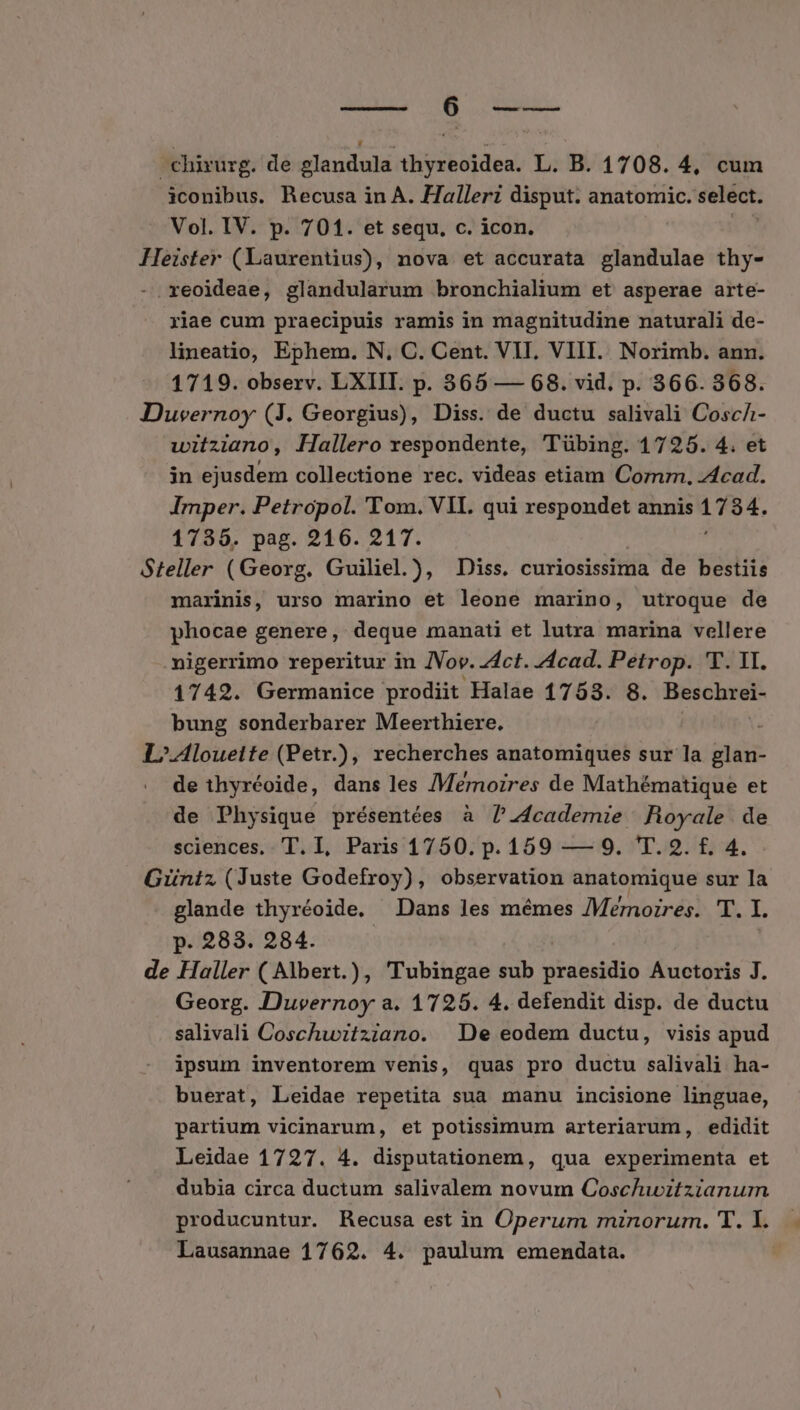 Au WM M. chirurg. de glandula thyreoidea. L. B. 1708. 4, cum iconibus. Recusa in A. Halleri disput. anatomic. select. Vol. IV. p. 701. et sequ. c. icon. Heister (Laurentius), nova et accurata sititilae thy- -.reoideae, glandularum bronchialium et asperae arte- riae cum praecipuis ramis in magnitudine naturali de- lineatio, Ephem. N, C. Cent. VII. VIII. Norimb. ann. 1719. observ. LXIIT. p. 365 — 68. vid. p. 366. 368. Duvernoy (3. Georgius), Diss. de ductu salivali CoscA- witziano, Hallero respondente, 'Tübing. 1725. 4. et jn ejusdem collectione rec. videas etiam Com, z4cad. Imper. Petropol. 'T'om. VII. qui respondet annis el 1735. pag. 216. 217. Steller (Georg. Guiliel.), Diss. curiosissiima de bestiis marinis, urso marino et leone marino, utroque de phocae genere, deque manati et lutra marina vellere -migerrimo reperitur in JVov. dct. z4cad. Petrop. 'T. 1I. 1742. Germanice prodiit Halae 17583. 8. Besober- bung sonderbarer Meerthiere, : L/.Alouelte (Petr.), recherches anatomiques sur la glan- de thyréoide, dans les /Memrnozres de Mathématique et de Physique présentées à 7.4cademie Royale. de sciences, T. I, Paris 1750. p. 159 — 9. 'T. 2. f. 4. Güniz (Juste Godefroy), observation anatomique sur la glande thyréoide. Dans les mémes /Memozres. T. I. p. 283. 284. de Haller ( Albert.), Tubingae sub praesidio Auctoris J. Georg. Duvernoy a. 1725. 4. defendit disp. de ductu salivalà Coschwitziano. De eodem ductu, visis apud ipsum inventorem venis, quas pro ductu salivali ha- buerat, Leidae repetita sua manu incisione linguae, partium vicinarum, et potissimum arteriarum, edidit Leidae 1727. 4. disputationem, qua experimenta et dubia circa ductum salivalem novum Coschuwiztzianurm producuntur. Recusa est in Operum mznorum. T. I.