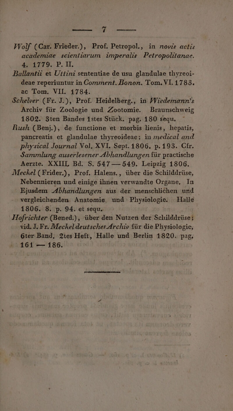 EUN e. VVolf (Car. Frieder.), Prof, Petropol, in novis actis academiae scientiarum imperalis Petropolitanae. 4/1779. P. H. | Ballantii ex Uttini sententiae de usu glandulae thyreoi- deae reperiuntur in Comment. Bonon. 'Tom. V1. 1783. ac Tom. VII. 1784. Schelver (Fr. J.), Prof. Heidelberg., in JViedemanmn's Archiv für Zoologie und Zjootomie. Braunschweig 1802. 3ten Bandes 1stes Stück. pag. 180 sequ. Rush (Benj.), de functione et morbis lienis, hepatis, pancreatis et glandulae thyreoideae; in medical and physical Journal Vol, XVI. Sept. 1806, p. 193. Cfr. Sammlung auserlesener Abhandlungen für practische Aerzte. XXIII. Bd. S. 547 — 549. Leipzig 1806. JMeckel (Frider.), Prof. Halens., über die Schilddrüse, Nebennieren und einige ihnen verwandte Organe, In Ejusdem -4bhandlungen aus der menschlichen und vergleichenden Anatomie. und IRIURE Halle 1806. 8. p. 94. et sequ. Hofrichter (Bened.), über den Nutzen der Schilddrüse; vid. J. Fr. Meckel deutsches-4rchie für die Physiologie, 6ter Band, 2:1es Heft, Halle und Berlin 1820. pag. 161 — 186. |