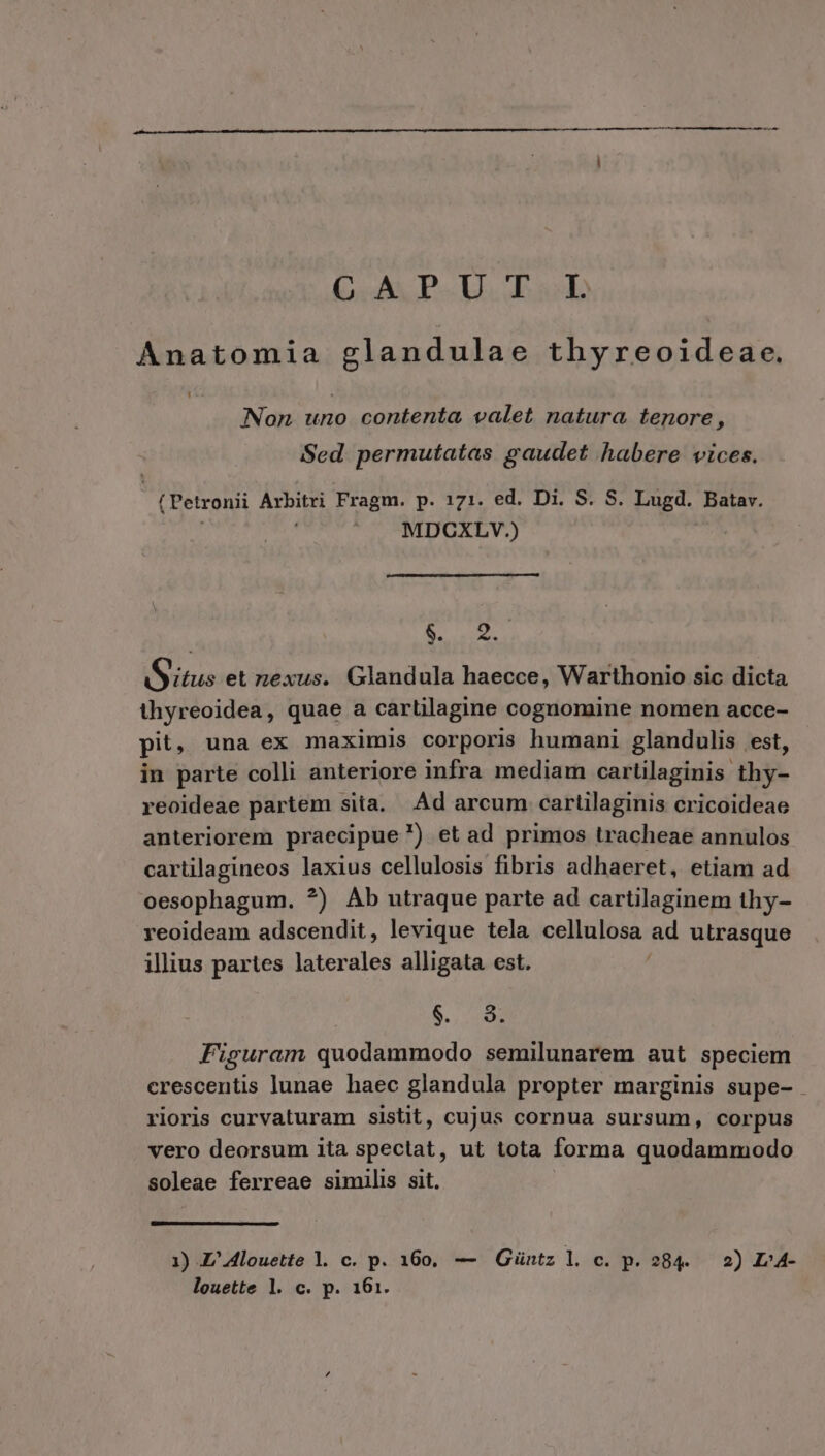 (o: 44 PU. Eo Anatomia glandulae thyreoideae. Non uno contenta valet natura tenore, Sed permutatas gaudet habere vices. (Petronii Arbitri Fragm. p. 171. ed. Di. S. S. Lugd. Batav. | MDCXLYV.) Aun S itus et nexus. Glandula haecce, Warthonio sic dicta thyreoidea, quae a cartilagine cognomine nomen acce- pit, una ex maximis corporis humani glandulis est, in parte colli anteriore infra mediam carüilaginis thy- reoideae partem sita. Ad arcum cartilaginis cricoideae anteriorem praecipue) et ad primos tracheae annulos cartilagineos laxius cellulosis fibris adhaeret, etiam ad oesophagum. ?) Ab utraque parte ad cartilaginem thy- reoideam adscendit, levique tela cellulosa ad utrasque illius partes laterales alligata est. B. c0 Figuram quodammodo semilunarem aut speciem crescentis lunae haec glandula propter marginis supe- rioris curvaturam sistit, cujus cornua sursum, corpus vero deorsum ita spectat, ut tota forma quodammodo soleae ferreae similis sit. 1) JZ'4louette l. c. p. 160, — Güntz l. c. p. 284. 2) L»4- louette l. c. p. 161.