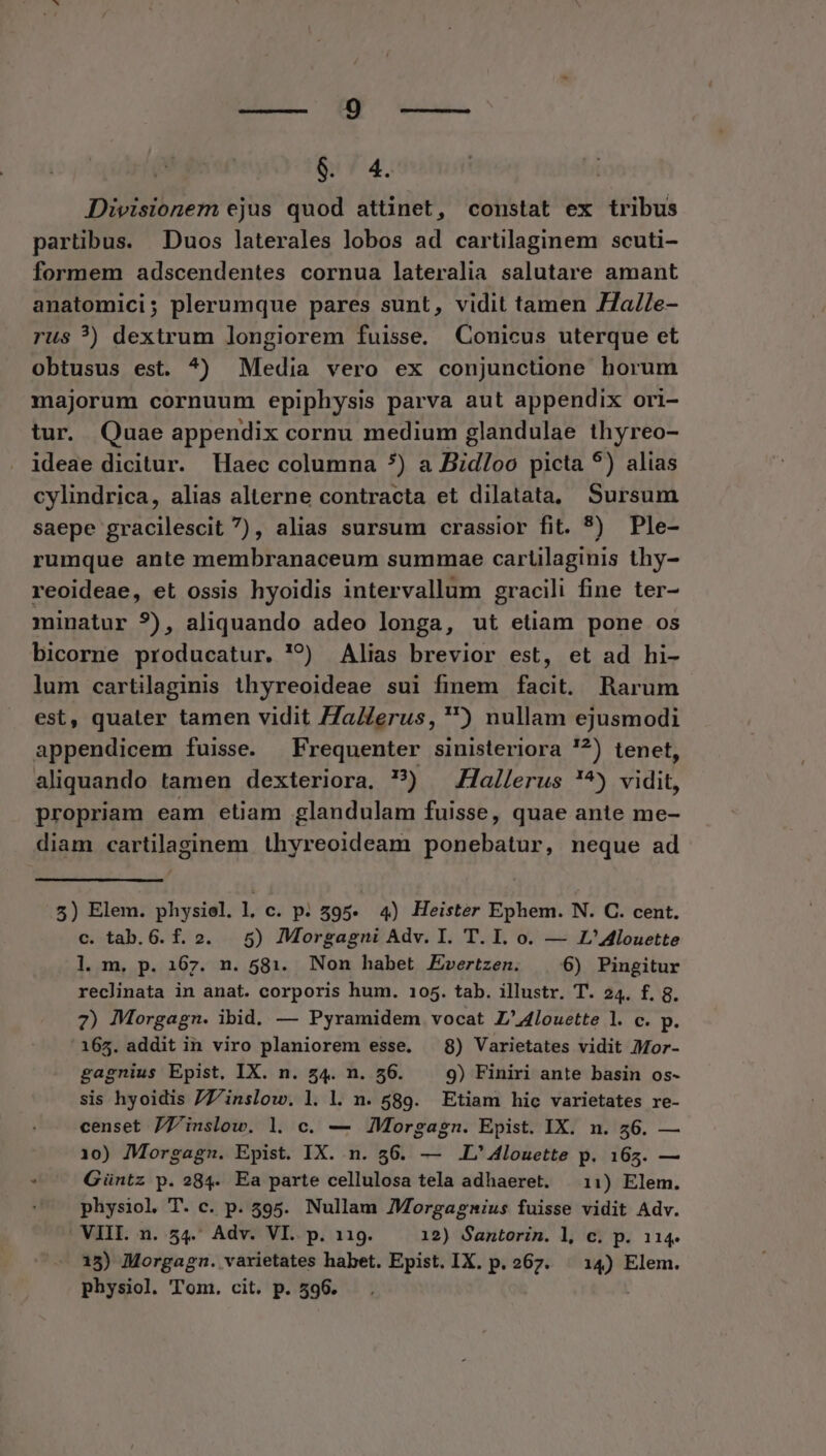 $. 4. Divisionem ejus quod attinet, constat ex tribus partibus. Duos laterales lobos ad cartilaginem scuti- formem adscendentes cornua lateralia salutare amant anatomici; plerumque pares sunt, vidit tamen .Ha//e- rus ?) dextrum longiorem fuisse. Conicus uterque et obtusus est. ^) Media vero ex conjunctione horum majorum cornuum epiphysis parva aut appendix ori- tur. Quae appendix cornu medium glandulae thyreo- ideae dicitur. Haec columna *) a Bid/oo picta 5) alias cylindrica, alias alterne contracta et dilatata, Sursum saepe gracilescit ), alias sursum crassior fit. 5) Ple- rumque ante membranaceum summae cartilaginis thy- reoideae, et ossis hyoidis intervallum gracili fine ter- minatur ?), aliquando adeo longa, ut etiam pone os bicorne producatur. '?) Alias brevior est, et ad hi- lum cartilaginis thyreoideae sui finem facit. Rarum est, quater tamen vidit Za/erus, ) nullam ejusmodi appendicem fuisse. Frequenter sinisteriora '?) tenet, aliquando tamen dexteriora, ?) — Hallerus !^) vidit, propriam eam etiam glandulam fuisse, quae ante me- diam cartilaginem thyreoideam ponebatur, neque ad 5) Elem. physiel. l. c. p. 595. 4) Heister Ephem. N. C. cent. c. tab.6. f. 2. 5) Morgagni Adv. I. T. I. o. — Z'Alouette l. m. p. 167. n. 581. Non habet Evrertzen. 6) Pingitur reclinata in anat. corporis hum. 105. tab. illustr. T. 24. f. 8. 7) Morgagn. ibid. — Pyramidem vocat Z'4louette l. c. p. 165. addit in viro planiorem esse. 8) Varietates vidit 7Mor- gagnius Epist, IX. n. 54. n. 56. 9) Finiri ante basin os- sis hyoidis 77Z/inslow. l. l. n. 589. Etiam hic varietates re- censet 77'inslow. l. c. — ZMorgagn. Epist. IX. n. 46. — 10) Morgagn. Epist. IX. n. 56. — .L'4louette p. 165. — E Güntz p. 284. Ea parte cellulosa tela adhaeret. 11) Elem. physiol T. c. p. 595. Nullam JMorgagnius fuisse vidit Adv. VIII. n. 54. Adv. VI. p. 119. 12) Santorin. l, c. p. 114. 15) Morgagn. varietates habet. Epist. IX. p. 267. ^ 14) Elem. physiol. Tom. cit. p. 596.