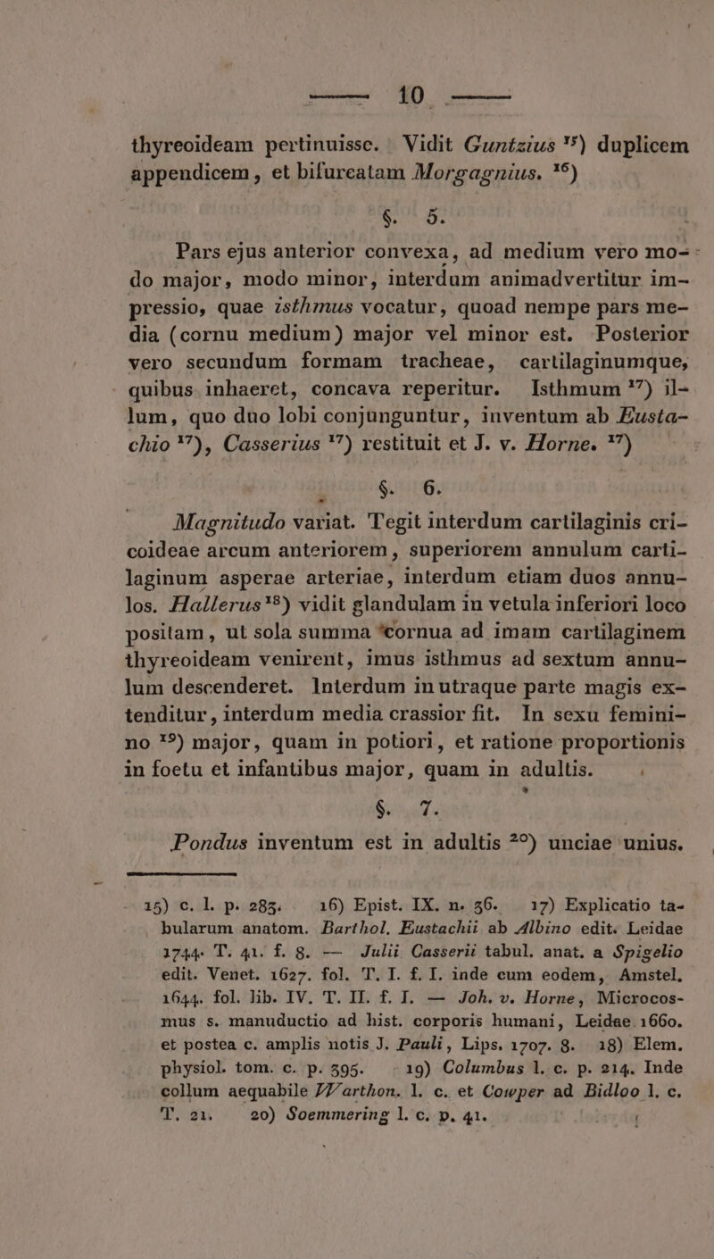 thyreoideam pertinuissc. Vidit Gunízius ) duplicem appendicem , et bifureatam Morgagzius. !9) TED E Pars ejus anterior convexa, ad medium vero mo- : do major, modo minor, interdum animadvertitur im- pressio, quae zs/hmus vocatur, quoad nempe pars me- dia (cornu medium) major vel minor est. Posterior vero secundum formam tracheae, cartilaginumque, - quibus inhaeret, concava reperitur. Isthmum 7) il- lum, quo dno lobi conjunguntur, inventum ab Zusta- chio 7), Casserius '?) restituit et J. v. Zorne. '7) p $. 6. Magnitudo variat. ''egit interdum cartilaginis cri- coideae arcum anteriorem , superiorem annulum carti- laginum asperae arteriae, interdum etiam duos annu- los. Hallerus'?) vidit glandulam in vetula inferiori loco positam , ut sola summa *cornua ad imam cartilaginem ihyreoideam venirent, imus isthmus ad sextum annu- lum descenderet. lnterdum in utraque parte magis ex- tenditur , interdum media crassior fit. In sexu femini- no '?) major, quam in potiori, et ratione proportionis in foetu et infantibus major, quam in adultis. - NV P Pondus inventum est in adultis ^?) unciae unius. 15) c. l. p. 285. 16) Epist. IX. n. 56. . 17) Explicatio ta- bularum anatom. Barthol, Eustachii ab Albino edit. Leidae 1744. T. 41. £. 8. — Julii Casserii tabul. anat. a Spigelio edit. Venet. 1627. fol. T. I. f. I. inde cum eodem, Amstel, 1644. fol. lib. IV. T. II. f. I. — Joh. v. Horne, Microcos- mus s. manuductio ad hist. corporis humani, Leidae. 1660. et postea c. amplis notis J. Pauli, Lips. 1707. 8. 18) Elem. physiol. tom. c. p. 595. 19) Columbus 1. c. p. 214. Inde collum aequabile 77Z/arthon. l. c. et Cowper ad Bidloo 1. c. Woo 20) Soemmering 1l. c. p. 41. TUR