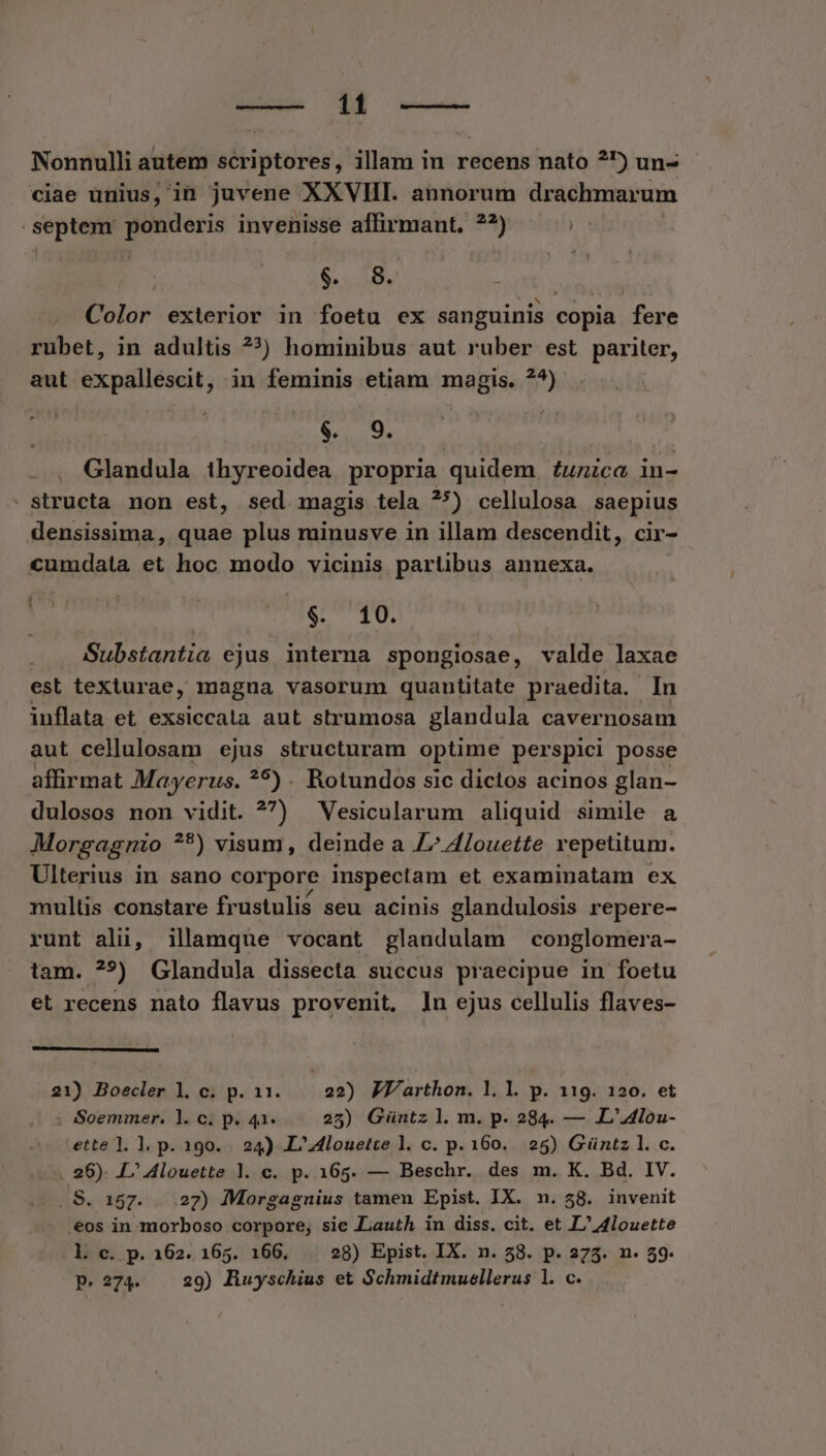 Nonnulli autem scriptores, illam in recens nato ?) un- ciae unius, in juvene. XXVHI. annorum drachmarum septem: ponderis invenisse affirmant. ??) $. 8. Color exterior in foetu ex sanguinis copia fere rubet, in adultis ^) hominibus aut ruber est pariter, aut expallescit, in feminis etiam magis. ?^) $. 9, Glandula ihyreoidea propria quidem unica in- structa non est, sed magis tela ?*). cellulosa saepius densissima, quae plus minusve in illam descendit, cir- cumdata et hoc modo vicinis partibus annexa. 1 $; 40. . Substantia ejus interna spongiosae, valde laxae est texturae, magna vasorum quantitate praedita. In inflata et exsiccala aut strumosa glandula cavernosam aut cellulosam ejus structuram optime perspici posse affirmat Mayerus. ?$). Rotundos sic dictos acinos glan- dulosos non vidit. ^7) Vesicularum aliquid simile a Morgagnio ?8) visum, deinde a 77 Z/ouette repetitum. Ulterius in sano corpore inspectam et examinatam ex multis constare frustulis seu acinis glandulosis repere- runt ali, illamque vocant glandulam conglomera- tam. ??) Glandula dissecta succus praecipue in foetu et recens nato flavus provenit. ln ejus cellulis flaves- 21) Boecler 1. c. p. 11. 22) JV arthon. l.l. p. 119. 120. et ; Soemmer. 1. c. p. 41. 25) Güntz l. m. p. 284. — L/.4lou- ette 1. l. p. 190. 24) L^ 4louette l. c. p. 160. 25) Güntz 1. c. .. 26). IL Alouette l1. c. p. 165. — Beschr. des m. K. Bd. IV. S. 157. | 27) Morgagnius tamen Epist. IX. n. 58. invenit eos in morboso corpore, sic auth in diss. cit. et L' 4louette l. c. p. 162. 165. 166. 28) Epist. IX. n. 58. p. 273. n. 59. p.274. — 29) liuyschius et Schmidtmuellerus 1l. c.