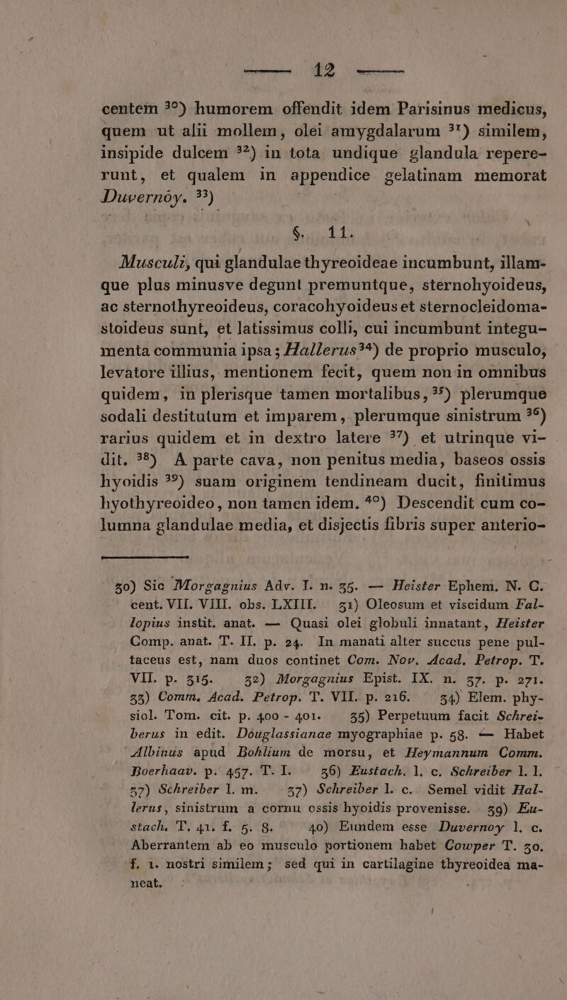 centem ??) humorem offendit idem Parisinus medicus, quem ut alii mollem, olei amygdalarum ?') similem, insipide dulcem ??) in tota. undique glandula repere- runt, et qualem in appendice gelatinam memorat Duvernóy. ??) SWAP Musculi, qui glandulae thyreoideae incumbunt, illam- que plus minusve degunt premuntque, sternohyoideus, ac sternothyreoideus, coracohyoideus et sternocleidoma- stoideus sunt, et latissimus colli, cui incumbunt integu- menta communia ipsa ; /Za/Lerus?^) de proprio musculo, levatore illius, mentionem fecit, quem non in omnibus quidem, in plerisque tamen mortalibus,??) plerumque sodali destitutum et imparem ,. plerumque sinistrum ?5) rarius quidem et in dextro latere ?7) et utrinque vi- dit. ?5) A parte cava, non penitus media, baseos ossis hyoidis ??) suam originem tendineam ducit, finitimus hyothyreoideo , non tamen idem. ^?) Descendit cum co- lumna glandulae media, et disjectis fibris super anterio- £0) Sic Morgagnius Adv. T. n. 55. — Heister Ephem. N. C. cent. VII. VIII. obs. LXIII. — 51) Oleosum et viscidum Fal- lopius instit. anat. — Quasi olei globuli innatant, Heister Comp. anat. T. IT. p. 24. In manati alter succus pene pul- taceus est, nam duos continet Com. Nov. 4cad. Petrop. T. VII. p. 515. 52) Morgagnius Epist. IX. n. 57. p. 271i. 25) Comm. Acad. Petrop. T. VIL. p. 216. — 54) Elem. phy- siol. Tom. cit. p. 400 - 401. 55) Perpetuum facit Schrei- berus in edit. Douglassianae myographiae p. 58. — Habet Albinus apud DBohlium de morsu, et Heymannum Comm. Boerhaav. p. 457. T. I. 56) Eustach. l. c. Schreiber 1. 1. 57) Schreiber l. m. 57) Schreiber l. c. Semel vidit Hal- lerus, sinistrum a cornu ossis hyoidis provenisse. 59) Eaz- stach. T, 431 f... 5. 8. 40) Eundem esse Duvernoy 1l. c. Aberrantem ab eo musculo portionem habet Cowper T. 50. f. 1. nostri similem ; sed qui in cartilagine thyreoidea ma- neat.