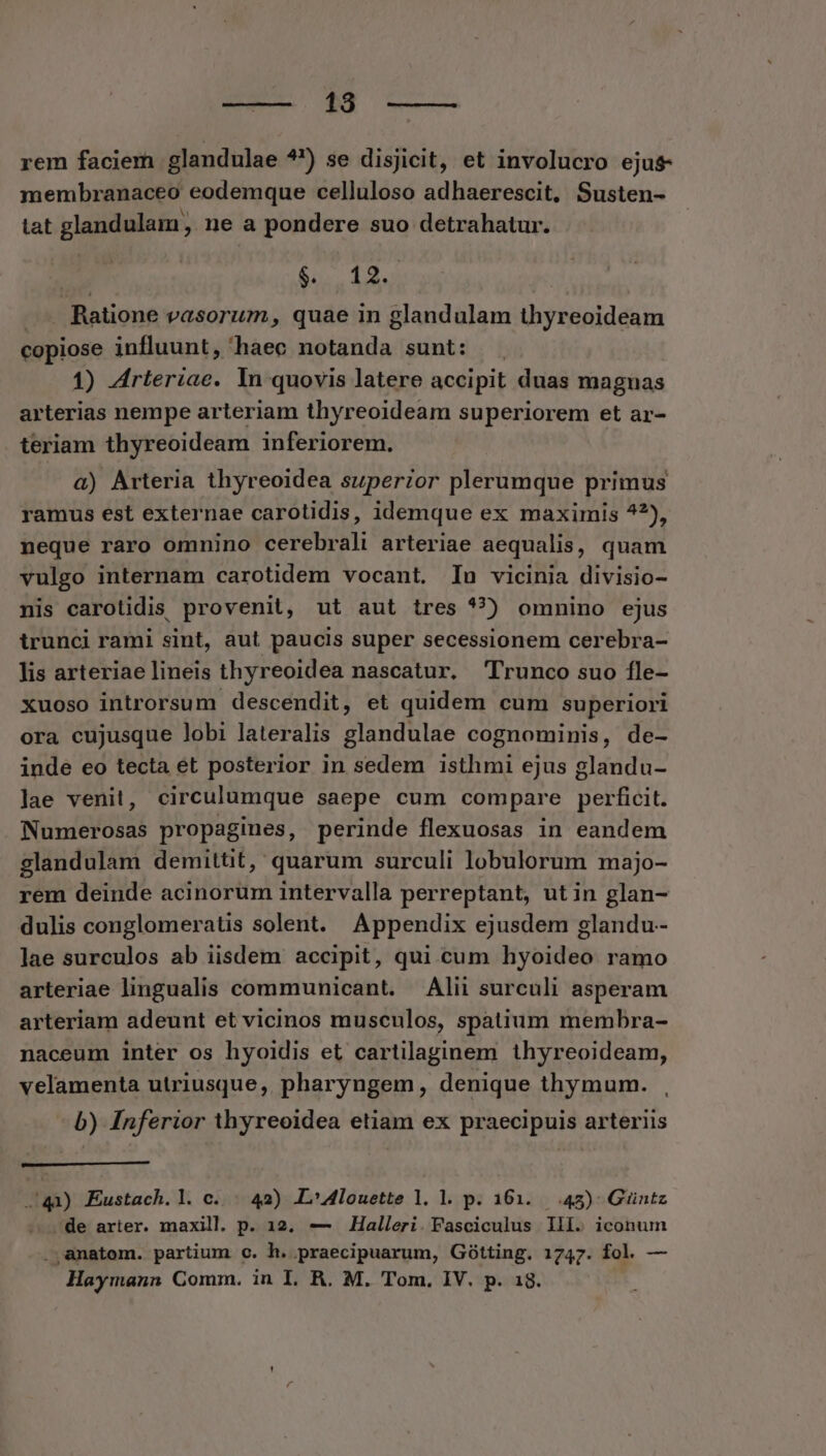 18. —— rem faciem glandulae ?') se disjicit, et involucro ejus- membranaceo eodemque celluloso adhaerescit, Susten- tat glandulam , ne a pondere suo detrahatur. $.. 12. Ratione vasorum, quae in glandulam thyreoideam copiose influunt, haec ioietidwi sunt: 1) Arteriae. In quovis latere accipit duas magnas arterias nempe arteriam thyreoideam superiorem et ar- teriam thyreoideam inferiorem. a) Arteria thyreoidea superior plerumque primus ramus est externae carotidis, idemque ex maximis 4?), neque raro omnino cerebrali arteriae aequalis, quam vulgo internam carotidem vocant. Inu vicinia divisio- nis carotidis provenit, ut aut tres *?) omnino ejus trunci rami sint, aut paucis super secessionem cerebra- lis arteriae lineis thyreoidea nascatur. Trunco suo fle- xuoso introrsum descendit, et quidem cum superiori ora cujusque lobi lateralis glandulae cognominis, de- inde eo tecta et posterior in sedem isthmi ejus glandu- lae venit, circulumque saepe cum compare perficit. Numerosas propagines, perinde flexuosas in eandem glandulam demittit, quarum surculi lobulorum majo- rem deinde acinorum intervalla perreptant, utin glan- dulis conglomeratis solent. Appendix ejusdem glandu- lae surculos ab iisdem accipit, qui cum hyoideo ramo arteriae lingualis communicant. Alii surculi asperam arteriam adeunt et vicinos musculos, spatium membra- naceum inter os hyoidis et cartilaginem thyreoideam, velamenta utriusque, pharyngem, denique thymum. b) Inferior thyreoidea etiam ex praecipuis arteriis . 41) Eustach.l. c. . 42) L4louette 1l. l. p. 161.425) Guüntz -de arter. maxill p. 12. — Halleri. Fasciculus lll. iconum anatom. partium c. h. praecipuarum, Gótting. 1747. fol. —
