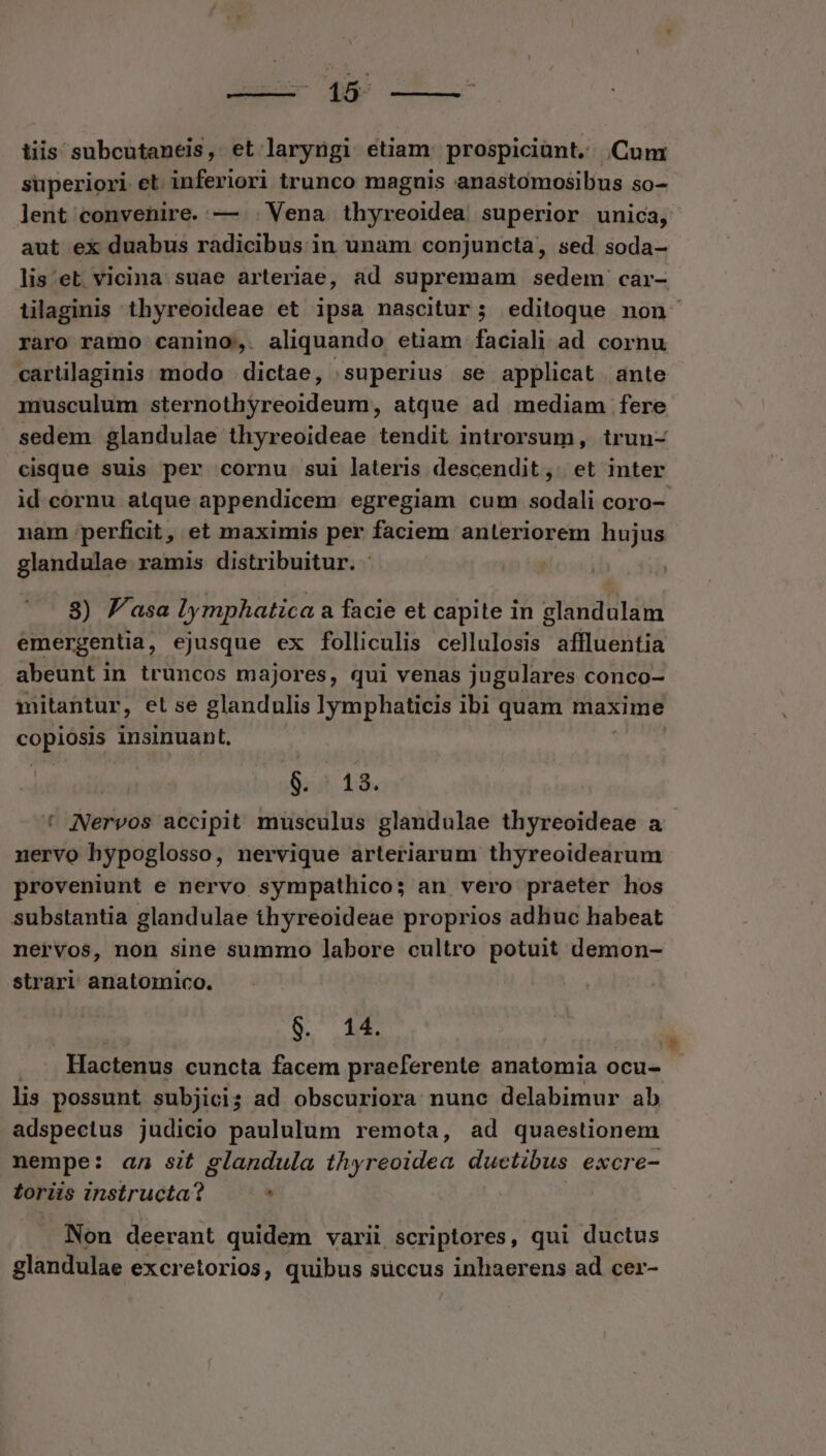 ns- Wap ; tiis subcutaneis, et laryügi etiam: prospiciünt, Cun superiori et. inferiori trunco magnis anastomosibus so- lent convenire. — Vena thyreoidea superior unica, aut ex duabus radicibus in unam conjuncta, sed soda- lis et. vicina. suae arteriae, ad supremam sedem car- tilaginis thyreoideae et ipsa nascitur; editoque non raro ramo canino, aliquando etiam faciali ad cornu carüilaginis modo | dictae, superius se applicat ante musculum sternothyreoideum, atque ad mediam fere sedem glandulae thyreoideae tendit introrsum, trun- cisque suis per cornu sui lateris descendit, et inter id cornu atque appendicem egregiam cum sodali coro- nam perficit, et maximis per faciem anleriorem hujus glandulae ramis distribuitur. 8) Pasa lymphatica a facie et capite in glandulam emergentia, ejusque ex folliculis cellulosis affluentia abeunt in truncos majores, qui venas jugulares conco- mitantur, el se glandulis lymphaticis ibi quam maxime p^ insinuant, | 8.5 13. * Nervos accipit musculus glandulae thyreoideae a nervo hypoglosso, nervique arteriarum thyreoidearum proveniunt e nervo sympathico; an vero praeter hos substantia glandulae thyreoideae proprios adhuc habeat nervos, non sine summo labore cultro potuit demon- strari anatomico. 8$. 14. Hactenus cuncta facem praeferente anatomia ocu- lis possunt subjici ; ; ad obscuriora nunc delabimur ab adspecius judicio paululum remota, ad quaestionem nempe: az sit glandula thyreoidea ductibus excre- toriis ihsirüéta? . 5 Non deerant quidem varii scriptores, qui ductus glandulae excretorios, quibus succus inhaerens ad cer-