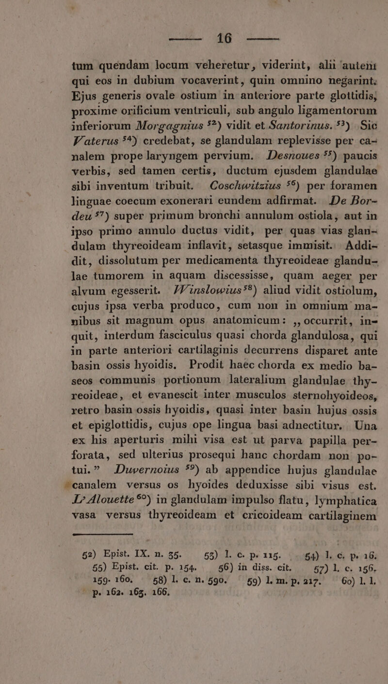 35 MER Lua. tum quendam locum veheretur, viderint, ali auteni qui eos in dubium vocaverint, quin omnino negarint; Ejus generis ovale ostium in anteriore parte glottidis, proxime orificium ventriculi, sub angulo ligamentorum inferiorum Morgagnius 5?) vidit et Santorinus. ??) |. Sic J'aterus *^) credebat, se glandulam replevisse per ca- nalem prope laryngem pervium. Jesnoues *) paucis verbis, sed tamen certis, ductum ejusdem glandulae sibi inventum tribuit. | Coschwitzius *?) per foramen linguae coecum exonerari eundem adfirmat. De Bor- deu 57) super primum bronchi annulum ostiola, aut in ipso primo annulo ductus vidit, per quas vias glan- dulam thyreoideam inflavit, setasque immisit. Addi- dit, dissolutum per medicamenta thyreoideae glandu- lae tumorem in aquam discessisse, quam aeger per alvum egesserit. JJ inslowius?*) aliud vidit ostiolum, cujus ipsa verba produco, cum non in omnium ma- nibus sit magnum opus anatomicum: ,,occurrit, in- quit, interdum fasciculus quasi chorda glandulosa, qui in parte anteriori carlilaginis decurrens disparet ante basin ossis hyoidis. Prodit haec chorda ex medio ba- seos communis portionum lateralium glandulae ihy- reoideae, et evanescit inter musculos sternohyoideos, retro basin ossis hyoidis, quasi inter basin hujus ossis et epiglottidis, cujus ope lingua basi adnectitur. Una ex his aperturis mihi visa est ut parva papilla per- forata, sed ulterius prosequi hanc chordam non po- tui. .Duvernoius *?) ab appendice hujus glandulae -^canalem versus os hyoides deduxisse sibi visus est. I7? Alouette 9?) in glandulam impulso flatu, lymphatica vasa versus thyreoideam et cricoideam cartilaginem 52) Epist. IX. n. 55. 558) l. C. p. 115. 54) l. c. p. 16. 55) Epist. cit. p. 154. 56) in diss. cit. 57) l. c. 156. 159- 160. 58) 1l. c. n. 590. 59) 1l. m. p. 217. 60) 1. 1. p. 162. 165. 166. /
