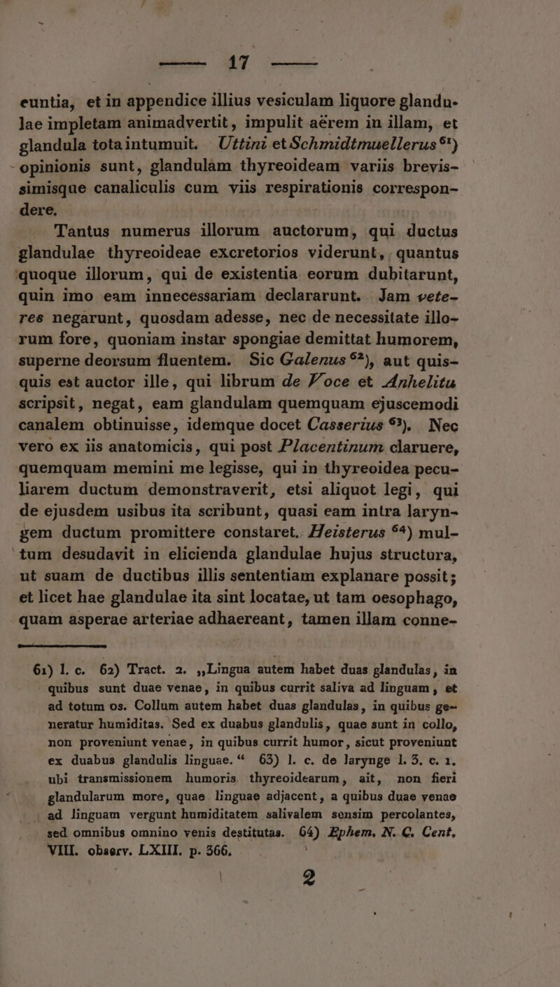 CE eom euntia, et in appendice illius vesiculam liquore glandu- Jae impletam animadvertit , impulit aerem in illam, et glandula totaintumuit. - Uttini et Schmidtmuellerus $') -opinionis sunt, glandulàm thyreoideam variis brevis- simisque canaliculis cum viis respirationis correspon- dere. Tantus numerus ilorum auctorum, qui ductus glandulae thyreoideae excretorios viderunt, . quantus quoque illorum, qui de existentia eorum dubitarunt, quin imo eam innecessariam declararunt. Jam vete- res negarunt, quosdam adesse, nec de necessitate illo- rum fore, quoniam instar spongiae demittat humorem, superne deorsum fluentem. | Sic Galenus ??), aut quis- quis est auctor ille, qui librum de J^oce et nhelitu scripsit, negat, eam glandulam quemquam ejuscemodi canalem obtinuisse, idemque docet Casserzus 93), Nec vero ex iis anatomicis, qui post PZaceztinum claruere, quemquam memini me legisse, qui in thyreoidea pecu- liarem ductum demonstraverit, etsi aliquot legi, qui de ejusdem usibus ita scribunt, quasi eam intra laryn- gem ductum promittere constaret. Z7eisterus 9^) mul- tum desudavit in elicienda glandulae hujus structura, ut suam de ductibus illis sententiam explanare possit; et licet hae glandulae ita sint locatae, ut tam oesophago, quam asperae arteriae adhaereant, tamen illam conne- [EE 61) Ll c. 62) Tract. 2. ,,Lingua autem habet duas glandulas, in - quibus sunt duae venae, in quibus currit saliva ad linguam , et ad totum os. Collum autem habet duas glandulas, in quibus ge- neratur humiditas. Sed ex duabus glandulis, quae sunt in collo, non proveniunt venae, in quibus currit humor, sicut proveniunt ex duabus glandulis linguae. * 65) l. c. de larynge 1. 5. c. 1. ubi transmissionem humoris thyreoidearum, ait, non fieri glandularum more, quae linguae adjacent, a quibus duae venae . ad linguam vergunt humiditatem salivalem sensim percolantes, sed omnibus omnino venis destitutas. 04) Ephem. N. C. Cent, VIII. observ. LXIII. p. 366. - ; | 2