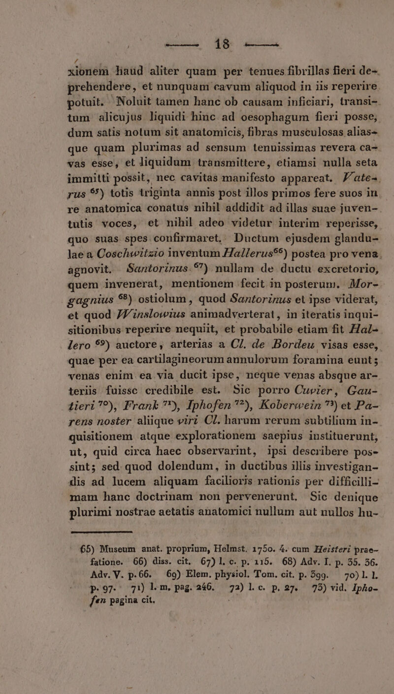 [$a à xionem liaud aliter quam per tenues fibrillas fieri de-. prehendere, et nunquam cavum aliquod in iis reperire potuit. Noluit tamen hanc ob causam inficiari, transi-. tum alicujus liquidi hinc ad oesophagum fieri posse; dum satis notum sit anatomicis, fibras musculosas alias- que quam plurimas ad sensum tenuissimas revera ca- vas esse, et liquidum transmittere, etiamsi nulla seta immitti possit, nec cavitas manifesto appareat. J/ate-. rus 89) totis triginta annis post illos primos fere suos in re anatomica conatus nihil addidit ad illas suae juven- tutis voces, et nihil adeo videtur interim reperisse, quo suas spes. confirmaret. Ductum ejusdem glandu- lae a Coschwitzio inventum Hallerus$9) postea pro vena. agnovit. Santorinus.9) nullam de ductu excretorio, quem invenerat, mentionem fecit in posterum. JMor- gagnius $9) ostiolum , quod Santorinus et ipse viderat, et quod 77 inslowius a irap dverterat , in iteratis inqui- sitionibus reperire nequiit, et probabile etiam fit Hal- . lero 59?) auctore, arterias a C]. de .Bordeu visas esse, quae per ea cartilagineorum annulorum foramina eunt; venas enim ea via ducit ipse, neque venas absque ar-. teriis fuissc credibile est. Sic porro Cuvier, Gau- 4ieri^?), Frank ?), Iphofen *?), Koberwein ??) et Pa- rens noster aliique virz Cl. harum rerum subtilium in- quisitionem atque explorationem saepius instituerunt, ut, quid circa haec observarint, ipsi describere pos- sint; sed. quod dolendum, in ductibus illis investigan- dis ad lucem aliquam faciliorjs rationis per difficilli- mam hanc doctrinam non pervenerunt. Sic denique plurimi nostrae aetatis anatomici nullum aut nullos hu- - $5) Museum anat. proprium, Helmst. 1750. 4. cum Heisteri prae- fatione. 66) diss. cit, 67) l. c. p. 115. 68) Adv. I. p. 55. 56. Adv. V. p.66. — 69) Elem. physiol. Tom. cit. p. 559. 70)1.1. p.97. 71 Ll m.peag.246. 72a)lc. p.27. 75) vid. Ipho- f*n pagina cit,