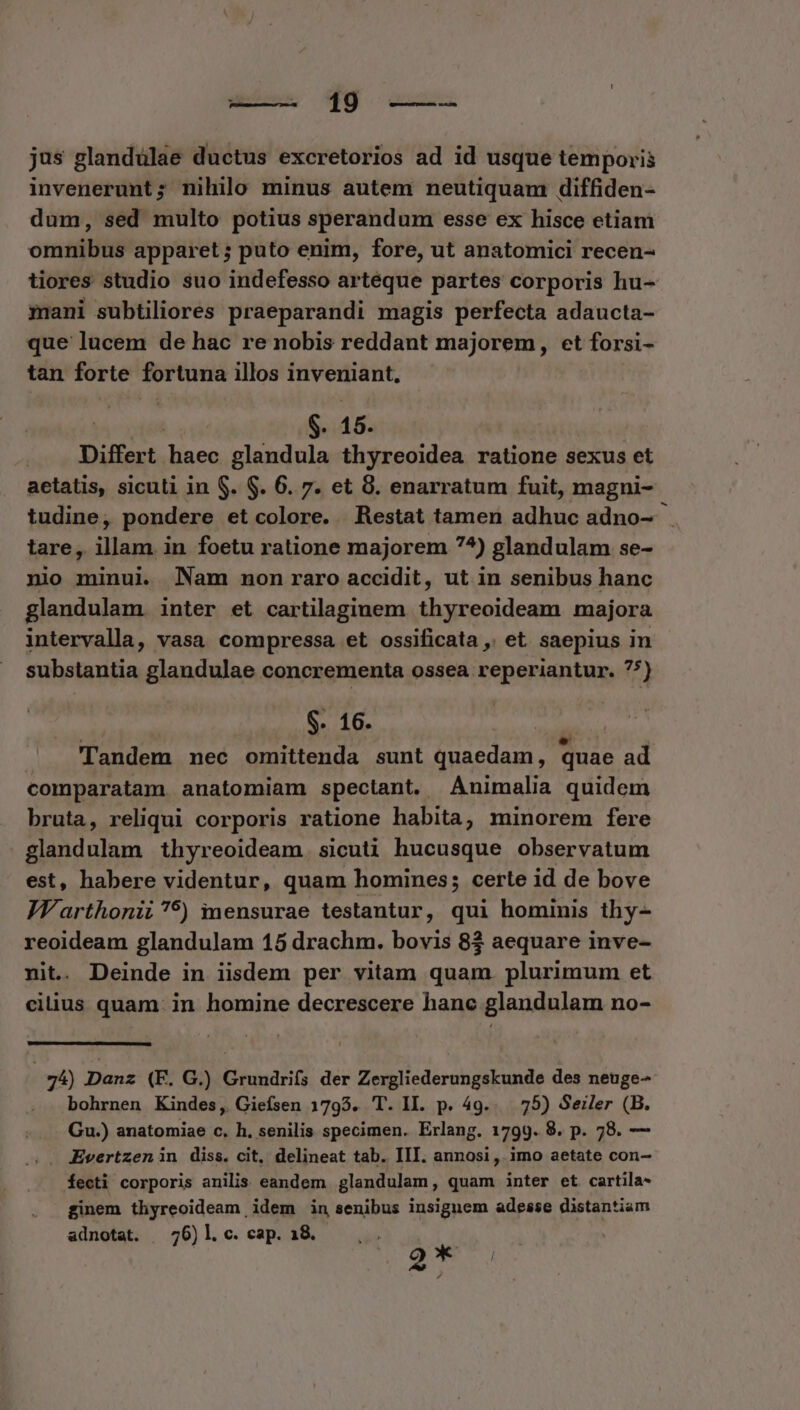 19 —-— jus glandülae ductus excretorios ad id usque temporis invenerunt; nihilo minus autem neutiquam diffiden- dum, sed multo potius sperandum esse ex hisce etiam omnibus apparet ; puto enim, fore, ut anatomici recen- tiores studio suo indefesso arteque partes corporis hu- mani subtiliores praeparandi magis perfecta adaucta- que lucem de hac re nobis reddant majorem, ct forsi- tan forte fortuna illos inveniant. | $- 15. Differt haec glandula thyreoidea ratione sexus et aetatis, sicuti in S. $. 6. 7. et 8. enarratum fuit, magni- tudine, pondere et colore. Restat tamen adhuc adno-- tare, illam in foetu ratione majorem 7^) glandulam se- nio minui. Nam non raro accidit, ut in senibus hanc glandulam inter et cartilaginem thyreoideam majora intervalla, vasa compressa et ossificata ,, et saepius in substantia glandulae concrementa ossea reperiantur. 75) $. 16. | Tandem nec omittenda sunt gehen quae ad comparatam anatomiam spectant. Animalia quidem bruta, reliqui corporis ratione habita, minorem fere glandulam thyreoideam. sicutà hucusque observatum est, habere videntur, quam homines; certe id de bove JWarthonii?5) mensurae testantur, qui hominis thy- reoideam glandulam 15 drachm. bovis 8$ aequare inve- nit. Deinde in iisdem per vitam quam. plurimum et cilius quam. in homine decrescere hanc glandulam no- 74) Danz (F. G.) Grundrifs der Zergliederungskunde des neuge- bohrnen Kindes, Gieísen 1795. T. II. p. 49... 75) Seiler (B. Gu.) anatomiae c. h. senilis specimen. Erlang. 1799. 8. p. 78. — .. JEvertzenin diss. cit, delineat tab. III. annosi , imo aetate con- fecti corporis anilis eandem glandulam, quam inter et cartila- ginem thyreoideam idem in senibus insiguem adesse distantiam adnotat. —76)l. c. cap. 18. 2T