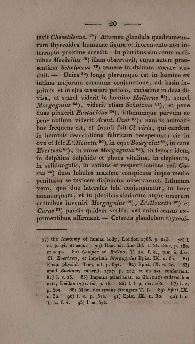 we——— 9 tavit Cheseldenus. ) Attamen glandula quadrumeno- rum thyreoidea humanae figura et incremento non in- terrupto proxime accedit. In pluribus simiarum ordi- nibus Meckelius 79) illam observavit, cujus autem prae- sentiam Schelperus ??) temere in dubium vocare stu- duit. — . Unica *9) longe plerumque est in homine ex primis et in ejus crassiori petiolo, rarissime in duas di- visa, ut semel viderit in homine Za//erus 9'), semel Morgagnius *?), viderit etiam Schulzius 83), et pene duas pinxerit Eustachius 9^), isthnumque parvum ac pene nullum viderit Zfrent. Cant 55); nam in animali- bus frequens est, et fraudi fuit CZ. viris, qui eandem in hominis descriptione fabricam receperunt; sic in ove et fele ^ Alouette 95), in equo Bourgelat?), in cane Evertzen*?), in mure Morgagnius 9), in lepore idem, in delphino delphide et phoca vitulina, in elephanto, in solidungulis, in catibus et vespertilionibus ce/. Ca- rus 9?) duos lobulos maxime conspicuos inque medio penitusea se invicem disjunctos observarunt, Isthnum vero, quo duo laterales lobi conjunguntur, in bove nonnunquam , et in pluribus simiarum atque ursorum ordinibus inveniri Morgagnius ?') , 17 4louette 9?) et Carus 9?) paucis quidem verbis, sed animi sensus ex- primentibus, affirmant. — Cetaceis glandulam thyreoi- 27) the Anatomy of human body, London 1765. p. 215. — 58)1, m. p. 94. et sequ. — 79) Diar. cit. Ster Bd. 1. St. 1802, p. 180. et sequ. .8o) Cowper ad Bidloo, T. 24. f. 8., tum in diss, Cl. Evertzen, et imprimis 7Morgagnius Epist. IX. n. 55. — 81) Elem. physiol. Tom. cit. p. 594. — 82) Epist. IX. n. 4o. — 83) apud. Buchner. miscell. 1727. p. 252. et de oss. confervent. 84) l. c. 25. 85) Impetus primi anat. ex illustratis cadaveribus nati, Leidae 1721. fol, p. 16. — 86) 1. l. p. 164. 165. 87) l. c. p. 504. 88) Mém. des savans étrangers T. I. |. 89) Epist, IX. n. 9o. 90) l c. p. 574. gi) Epist. IX. n. 30. 92) l.c T.2. f.4. 95) l. m. 574. o4. .