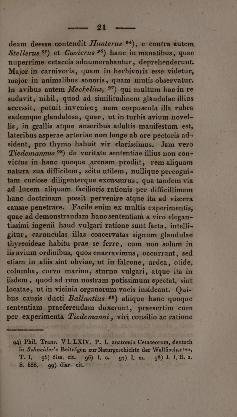 deam deesse contendit JJunterus ?*), e contra autem. Stellerus **) et. Cuvierus ?5) hanc in manatibus, quae nuperrime cetaceis adnumerabantur, deprehenderunt. Major in carnivoris, quam in herbivoris esse videtur, major in animalibus sonoris, quam mutis observatur. In avibus autem MeckeZius, ??) qui multum hac in re sudavit, nihil, quod ad similitudinem glàndulae illius accessit, potuit invenire; nam corpuscula illa rubra eademque glandulosa, quae, ut in turbis avium novel- lis, in grallis atque anseribus adultis manifestum est, lateribus asperae arteriae non longe ab ore pectoris ad- sident, pro thymo habuit vir clarissimus. Jam vero 'liedemannus ??) de veritate sententiae illius non con- victus in hanc quoque ,arenam prodiit, rem aliquam natura sua difficilem, scitu utilem, nullique percogni- tam curiose diligenterque excussurus, qua tandem via ad lucem. aliquam facilioris rationis per difficillimam hanc doctrinam possit pervenire atque ita ad viscera causae penetrare. Facile enim ex multis experimentis, quae ad demonstrandam hanc sententiam a viro elegan- tissimi ingenii haud vulgari ratione sunt facta, intelli- gitur, carunculas illas coacervatas signum glandulae thyreoideae habitu prae se ferre, cum non solum in iis avium ordinibus, quos enarravimus , occurrant, sed eliam in aliis sint obviae, ut in falcone, ardea, otide, columba, corvo marino, sturno vulgari, aique ita in iisdem , quod ad rem nostram potissimum spectat, sint locatae, ut in vicinia organorum vocis insideant. Qui- bus causis ducti Ba//antius ?9?) aliique hanc quoque sententiam praeferendam duxerunt, praesertim. cum per experimenta T7'Yedemanni, viri consilio ac ratione 94) Phil. Trans, V1.LXIV. P. I. anatomia Cetaceorum, deutsch in Schneider's Beitrigen zur Naturgeschichte der Wallfischarten, T.I. 95) diss. cit. 96) l. c. 97) l. m. 98) l. 1.'B. 2.