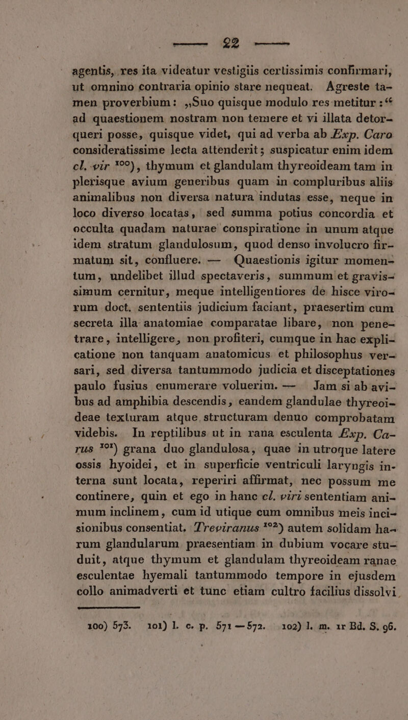 agenUs, res ita. videatur vestigiis certissimis confirmari, ut omnino contraria opinio stare nequeat. AÁgreste ta- men proverbium: ,,Suo quisque modulo res metitur : ad quaestionem nostram non temere et yi illata detor- queri posse, quisque videt, qui ad verba ab Exp. Caro consideratissime lecta attenderit; suspicatur enim idem cl. vir *??), thymum et glandulam thyreoideam tam in plerisque avium geueribus quam in compluribus aliis. animalibus non diversa natura indutas esse, neque in loco diverso locatas, sed summa potius concordia et occulta quadam naturae conspiratione in unum atque idem stratum glandulosum, quod denso involucro fir- matum sit, confluere. — — Quaestionis igitur momen- tum, undelibet illud spectaveris, summum et gravis- simum cernitur, meque intelligentiores de hisce viro- rum doct. sententiis judicium faciant, praesertim cum secreta illa anatomiae comparatae libare, non pene- trare, intelligere, non profiteri, cumque in hac expli- catione non tanquam anatomicus et philosophus ver- sari, sed diversa tantummodo judicia et disceptationes paulo fusius enumerare voluerim. — — Jam si ab avi- bus ad amphibia descendis, eandem glandulae thyreoi- deae texluram atque. structuram denuo comprobatam videbis. In reptilibus ut in rana esculenta xp. Ca- rus '?') grana duo glandulosa, quae in utroque latere ossis hyoidei, et in superficie ventriculi laryngis in- terna sunt locata, reperiri affirmat, nec possum me continere, quin et ego in hanc c£. virz sententiam ani- mum inclinem , cum id utique cum omnibus meis inci- sionibus consentiat. reviranus '??^) autem solidam ha- rum glandularum praesentiam. in dubium vocare stu- duit, atque thymum et glandulam thyreoideam ranae esculentae hyemali tantummodo tempore in ejusdem collo animadverti et tunc etiam cultro facilius dissolvi. 100) 573. 101) l c. p. 571—572. 102) l. m. 1r Bd. S. 96.