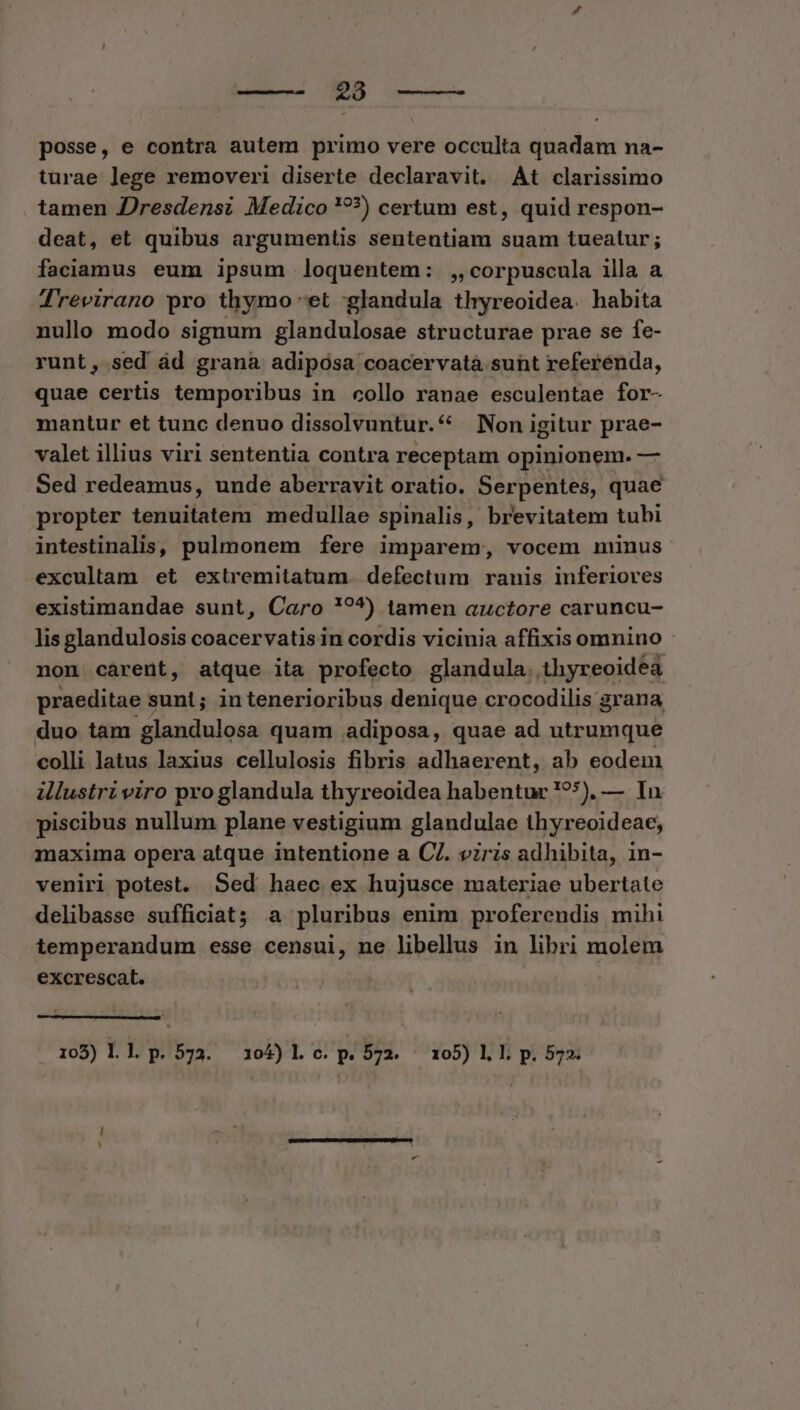 ——- 238 posse, e contra autem primo vere occulta quadam na- turae lege removeri diserte declaravit. At clarissimo tamen Jresdensi Medico '??) certum est, quid respon- deat, et quibus argumentis sententiam suam tueatur; faciamus eum ipsum loquentem: ,,corpuscula illa a Trevirano pro thymo et :glandula thyreoidea. habita nullo modo signum glandulosae structurae prae se fe- runt, sed ád grana adiposa coacervatà sunt referenda, quae certis temporibus in collo ranae esculentae for- mantur et tunc denuo dissolvuntur.* | Non igitur prae- valet illius viri sententia contra receptam opinionem. — Sed redeamus, unde aberravit oratio. Serpentes, quae propter tenuitatem medullae spinalis, brevitatem tubi intestinalis, pulmonem fere imparem, vocem minus excullam et extremitatum. defectum ranis inferiores existimandae sunt, Caro !'?^) tamen auctore caruncu- lis glandulosis coacervatis in cordis vicinia affixis omnino : non cárent, atque ita profecto glandula. thyreoidea praeditae sunt; intenerioribus denique crocodilis grana duo tam glandulosa quam adiposa, quae ad utrumque colli latus laxius cellulosis fibris adhaerent, ab eodem illustri viro pro glandula thyreoidea habentur '?*), — In piscibus nullum plane vestigium glandulae thyreoideae, maxima opera atque intentione a CI. viris adhibita, in- veniri potest. Sed haec ex hujusce materiae ubertate delibasse sufficiat; a pluribus enim proferendis mihi iemperandum esse censui, ne libellus in libri molem excrescat. 105) I. l. p.573. 3045)Ll c. p. 572. 105) l.l; p. 572.
