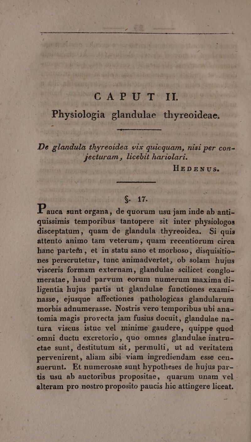 O A PUETT*'TE Physiologia glandulae thyreoideae. De glandula thyreoidea vix quicquam, nisi per con- jecturam , licebit hariolari. HEsDENUS. $5547 Pis sunt organà, de quorum usu jam inde ab anti- quissimis temporibus tantopere sit inter physiologos disceptatum, quam de glandula thyreoidea. Si quis attento animo tam veterum, quam recentiorum circa hanc partefn, et in statu sano et morboso, disquisitio- nes perscrutetur, tunc animadvertet, ob iblupt hujus visceris formam externam, glandulae scilicet conglo- meratae, haud parvum eorum numerum maxima di- ligentia hujus partis ut glandulae functiones exami- nasse, ejusque affectiones pathologicas glandularum morbis adnumerasse. Nostris vero temporibus ubi ana- tomia magis provecta jam fusius docuit, glandulae na- tura viscus istuc vel minime gaudere, quippe quod omni ductu excretorio, quo omnes glandulae instru- ctae sunt, destitutum sit, permulti, ut ad veritatem pervenirent, aliam sibi viam ingrediendam esse cen- suerunt. Et numerosae sunt hypotheses de hujus par- tis usu ab auctoribus propositae, quarum unam vel. alteram pro nostro proposito paucis hic attingere liceat. —