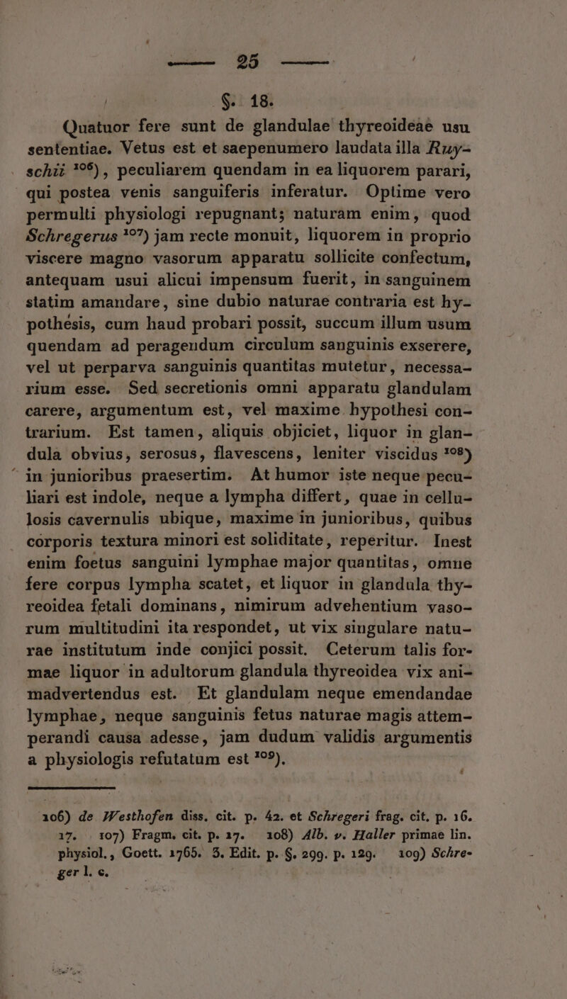 dn qi --——. . $.. 18. Quatuor fere sunt de glandulae thyreoideae usu sententiae. Vetus est et saepenumero laudata illa Rzy- schii 95), peculiarem quendam in ea liquorem parari, qui postea venis sanguiferis inferatur. Optime vero permulti physiologi repugnant; naturam enim, quod Schregerus 7?7) jam recte monuit, liquorem in proprio viscere magtior vasorum apparatu sollicite confectum, antequam usui alicui impensum fuerit, in sanguinem statim amandare, sine dubio naturae contraria est hy- pothesis, cum haud probari possit, succum illum usum quendam ad perageudum circulum sanguinis exserere, vel ut perparva sanguinis quantitas mutetur, necessa— rium esse. Sed secretionis omni apparatu glandulam carere, argumentum est, vel maxime. hypothesi con- trarium. Est tamen, aliquis objiciet, liquor in glan- dula obvius, serosus, flavescens, leniter viscidus !98) ^ in junioribus praesertim. At humor iste neque pecu- liari est indole, neque a lympha differt, quae in cellu- losis cavernulis ubique. , maxime in junioribus, quibus corporis textura minori est soliditate, reperitur. Inest enim foetus sanguini lymphae major quantitas , omnue fere corpus lympha scatet, et liquor in glandula thy- reoidea fetali dominans, nimirum advehentium vaso- rum multitudini ita respondet, ut vix singulare natu- rae institutum inde conjici possit, Ceterum talis for- mae liquor in adultorum glandula thyreoidea vix ani- madvertendus est. Et glandulam neque emendandae lymphae, neque sanguinis fetus naturae magis attem- perandi causa adesse, jam dudum validis argumentis a physiologis refutatum est ?^5), 106) de JVesthofen diss, cit. p. 42. et Schregeri frag. cit. p. 16. 17. . 107) Fragm. cit. p. 17. — 108) 4ib. v. Haller primae lin. physiol,, Goett. 1765. 3. Edit. p. $. 299. p. 129. — 109) Schre- ger l.c.