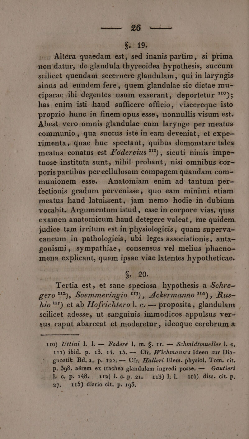 $.. 19. : Altera quaedam est, sed inanis partim, si prima non datur, de glandula thyreoidea hypothesis, succum scilicet quendam secernere glandulam, qui in laryngis sinus ad. eundem fere, quem glandulae sic dictae mu- ciparae ibi degentes usum exserant, deportetur ?); has enim isti haud sufficere officio, viscereque isto proprio hunc in finem opus esse, nonnullis visum est. Abest. vero omnis glandulae cum larynge per meatus communio, qua succus iste in eam deveniat, et expe- rimenta, quae huc spectant, quibus demonstare tales meatus conatus est F'oderezus), sicuti nimis impe- tuose instituta sunt, nihil. probant, nisi omnibus cor- poris partibus percellulosam compagem quandam com- munionem esse. Ánalomiam enim ad tantum per- fectionis gradum pervenisse, quo eam minimi etiam meatus haud latuissent, jam nemo hodie in dubium vocabit. Argumentum istud , esse in corpore vias, quas examen anatomicum haud detegere valeat, me quidem. judice tam irritum est in physiologicis, quam superva- caneum in pathologicis, ubi leges associationis, anta- gonismi, sympathiae, consensus vel melius phaeno- mena. explicant, quam ipsae viae latentes hypotheticae. $. 20. ..- ffertia est, et sane speciosa hypothesis a Schre- gero ?), Soemmeringio '?), A4ckermanno ?^) , Rus- hio*) et ab Hofrzchtero l. c. — proposita, glandulam scilicet adesse, ut sanguinis immodicos appulsus ver- sus caput abarceat et moderetur, ideoque cerebrum a ii0) Ufttini l. l. — Foderé l. m. S. 11. — Schmidtmueller 1. c. 111) ibid. p. i13. 14. 15. — Cfr. JV'ichmanms Ideen zur Dia- gnosük Bd.. p. 122. — Cfr. Halleri Elem. physiol. Tom. cit. P. $98. aérem ex trachea glandulam ingredi posse. — — Gautierz .Xk c.p. 148. i1:2)l1. c. p. 213. 115) l.l i114) diss. cit. p.