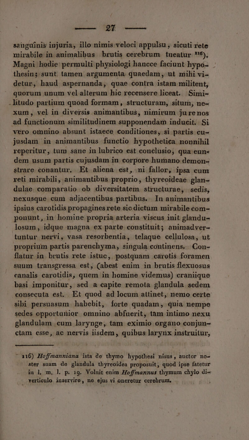 / sanguinis injuria, illo nimis veloci appulsu , sicuti rete mirabile in auimalibus brutis cerebrum tueatur 5), Magni hodie: permulti physiologi hancce faciunt hypo- thesin;. sunt. tamen argumenta quaedam, ut mili vi- detur, haud aspernanda, quae contra istam militent, quorum unum vel alterum hic recensere liceat. Simi- .litudo partium quoad formam , structuram, situm, ne- xum, vel in diversis animantibus, nimirum jure nos ad functionum similitudinem supponendam inducit. . Si vero omnino absunt istaece conditiones, si parlis cu- jusdam in animantibus functio hypothetica nonnihil reperitur, tum sane in lubrico est conclusio; qua eun- dem usum partis cujusdam in corpore humano demon- strare conantur. Et aliena est, ni fallor, ipsa cum reti mirabili, animantibus proprio, thyreoideae glan- dulae. comparalio ob diversitatem structurae, sedis, nexusque cüm adjacentibus partibus. In animantibus ipsius carotidis propagines rete sic dictum mirabile com- ponunt, in homine propria arteria viscus init glandu- losum, idque magna ex parte constituit; animadver- tuntur nervi, vasa resorbentia, telaque cellulosa, ut proprium partis parenchyma, singula continens... Con- flatur in brutis rete istuc, postquam carotis foramen suum transgressa est, (abest enim in brutis flexuosus canalis carotidis, quem in homine videmus) craniique basi imponitur, sed a capite remota glandula sedem consecuta est, Et quod ad locum attinet, nemo certe sibi persuasum habebit, forte quadam, quia nempe sedes opportunior omnino abfuerit, tàm intimo nexu glandulam cum larynge, tam eximio organo conjun- ctam esse, ac nervis iisdem , quibus larynx instruitur, l [ ' 116) Hoffmanniana ista de thymo hypothesi nisus, auctor no- ster suam de glandulà thyreoidea proposuit, quod ipse fatetur in l m. l| p. 19. Voluit enim Hoffmannus thymum chylo di- verticulo inservire, ne ejus vi oneretur cerebrum.