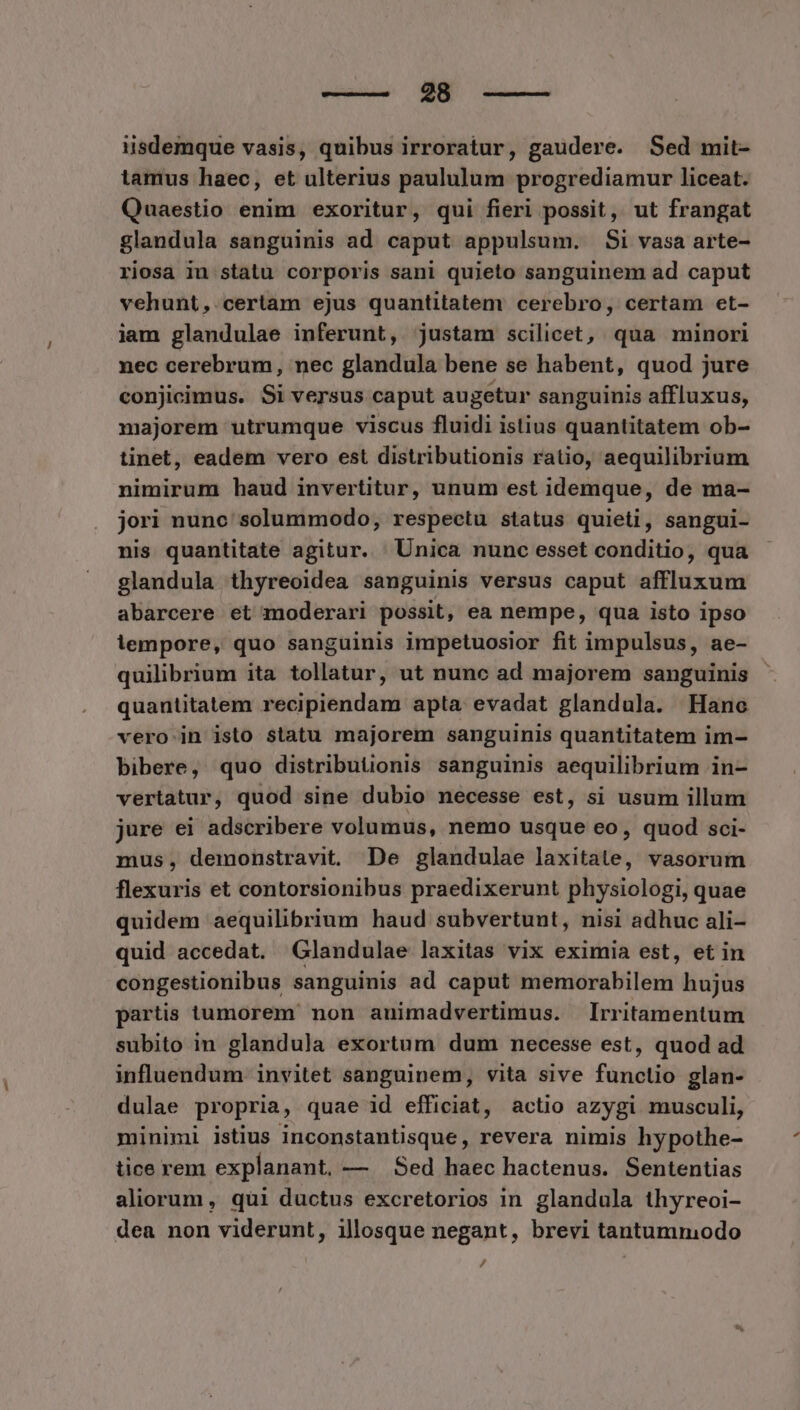 ——— 28 iisdemque vasis, quibus irroratur, gaudere. Sed mit- tamus haec, et ulterius paululum progrediamur liceat. Quaestio enim exoritur, qui fieri possit, ut frangat glandula sanguinis ad caput appulsum. Si vasa arte- riosa in statu corporis sani quieto sanguinem ad caput vehunt,. certam ejus quantitatem cerebro, certam et- iam glandulae inferunt, justam scilicet, qua minori nec cerebrum, nec glandula bene se habent, quod jure conjicimus. Si versus caput augetur sanguinis affluxus, majorem utrumque viscus fluidi istius quantitatem ob- tinet, eadem vero est distributionis ratio, aequilibrium nimirum haud invertitur, unum est idemque, de ma- jori nunc solummodo, respectu status quieti, sangui- nis quantitate agitur. Unica nunc esset conditio, qua glandula thyreoidea sanguinis versus caput affluxum abarcere et moderari possit, ea nempe, qua isto ipso lempore, quo sanguinis impetuosior fit impulsus, ae- quilibrium ita tollatur, ut nunc ad majorem sanguinis quantitatem recipiendam apta evadat glandula. Hanc vero in isto statu majorem sanguinis quantitatem im- bibere, quo distributionis sanguinis aequilibrium in- vertatur, quod sine dubio necesse est, si usum illum jure ei adscribere volumus, nemo usque eo, quod sci- mus, demonstravit. De glandulae incisis, vasorum flexuris et contorsionibus praedixerunt physiologi, quae quidem aequilibrium haud subvertunt, nisi adhuc ali- quid accedat. Glandulae laxitas vix eximia est, et in congestionibus sanguinis ad caput memorabilem hujus partis iumorem non animadvertimus. Irritamentum subito in glandula exortum dum necesse est, quod ad influendum invitet sanguinem, vita sive functio glan- dulae propria , quae id efficiat, actio azygi musculi, minimi istius inconstantisque, revera nimis hypothe- tice rem explanant, — Sed haec hactenus. Sententias aliorum , qui ductus excretorios in glandula thyreoi- dea non viderunt, illosque negant, brevi tantumniodo /,