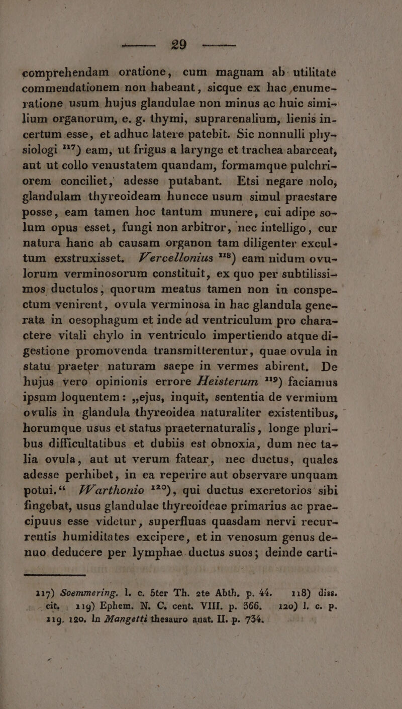 des- MD orent comprehendam oratione, cum magnam ab: utilitate commendationem non habeant, sicque ex hac ,enume- ratione usum hujus glandulae non minus ac huic simi- lium organorum, e. g. thymi, suprarenalium, lienis in- certum esse, et adhuc latere patebit. Sic nonnulli phy- siologi 7) eam, ut frigus a larynge et trachea abarceat, aut ut collo venustatem quandam, formamque pulchri- orem conciliet, adesse putabant. Etsi negare nolo, glandulam thyreoideam huncce usum simul praestare posse, eam tamen hoc tantum munere, cui adipe so- lum opus esset, fungi non arbitror, nec intelligo, cur natura hanc ab causam organon tam diligenter excul- tum exstruxisset. J'ercellonius **) eam nidum ovu- lorum verminosorum constituit, ex quo per subtilissi- mos ductulos, quorum meatus tamen non iu conspe- ctum venirent, ovula verminosa in hac glandula gene- rata in oesophagum et inde ad ventriculum pro chara- ctere vitali chylo in ventriculo impertiendo atque di- gestione promovenda transmitterentur, quae ovula in statu praeter naturam saepe in vermes abirent. De hujus vero opinionis errore ZJJeizsterum '9) faciamus ipsum loquentem: ,,ejus, inquit, sententia de vermium ovulis in :glandula thyreoidea naturaliter existentibus, horumque usus et status praeternaturalis, longe pluri- bus difficultatübus et dubiis est obnoxia, dum nec ta- lia ovula, aut ut verum fatear, nec ductus, quales adesse perhibet, in ea reperire aut observare unquam potui. ZZVarthonio ???), qui ductus excretorios sibi - fingebat, usus glandulae thyreoideae primarius ac prae- cipuus esse videtur, superfluas quasdam nervi recur- rentis humiditates excipere, etin venosum genus de- nuo. deducere per lymphae.ductus suos; deinde carti- 117) Soemmering. l. c. bter Th. ote Abth. p. 44. — 118) diss. .'cit, . 11g) Ephem. N. C, cent. VIII. p. $66. 120) l. c. p. 11g. 120. ln AMangetti thesauro anat, II. p. 734.