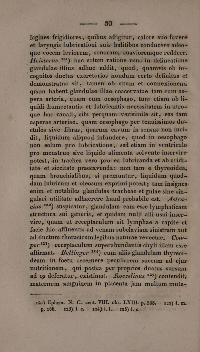 90. lagines frigidiores, quibus affigitur, calore suo fovere et laryngis lubricationi suis halitibus conducere adeo- que vocem leviorem, sonoram, suavioremque reddere. Heisterus ?) hac solum ratione usus. in. delineatione glandulae illius adhuc addit, quod, quamvis ob in- cognitos ductus excretorios nondum certo: definitus et demonstratus sit, tamen ob situm et connexionem, quam habent glandulae illae coacervatae tam cum as- pera arteria, quam cum oesophago, tum etiam ob li- quidi humectantis. et lubricantis necessitatem in utro—- que hoc canali, sibi perquam verisimile sit, eas tam asperae arteriae, quam oesophago per tenuissimos du- ctulos sive- fibras, quarum cavum in sensus non inci- dit, liquidum aliquod infundere, quod in oesophago non solum pro lubricatione, sed etiam in ventriculo pro menstruo sive liquido alimenta solvente inservire potest, in trachea vero pro ea lubricanda et ab aridi- late et siccitate praecavenda: non tam e thyreoidea, quam bronchialibus, si premuntur, liquidum. quod-. dam lubricum et oleosum exprimi potest; tam insignes: enim. et notabiles glandulas tracheae et gulae sine sin- gulari utilitate adhaerere haud probabile est. —4s£ru- cius '?^*) suspicatur, glandulam eam esse lymphaticam structura sui.generis, et quidem nulli alii usui inser- vire, quam ut receptaculum sit lymphae a capite et facie hic affluentis ad venam subclaviam sinistram aut ad ductum thoracicum legibus naturae revectae. | Cow- per?) receptaculum superabundantis chyli illam esse affirmat. Bellinger ^) cum aliis glandulam thyreoi-. deam in foetu secernere peculiarem succum. ad ejus: nuiritionem, qui postea per proprios ductus sursum ad os deferatur, existimat. —./toesslirus *?5) contendit; maternum sanguinem in placenta jam multum muta- 121) Ephem. N. C. cent. VIIT. obs. LXIII. p. 568, : 122) 1. m. p.166. 123)1 c. 124)l.l. .125)1.6. :