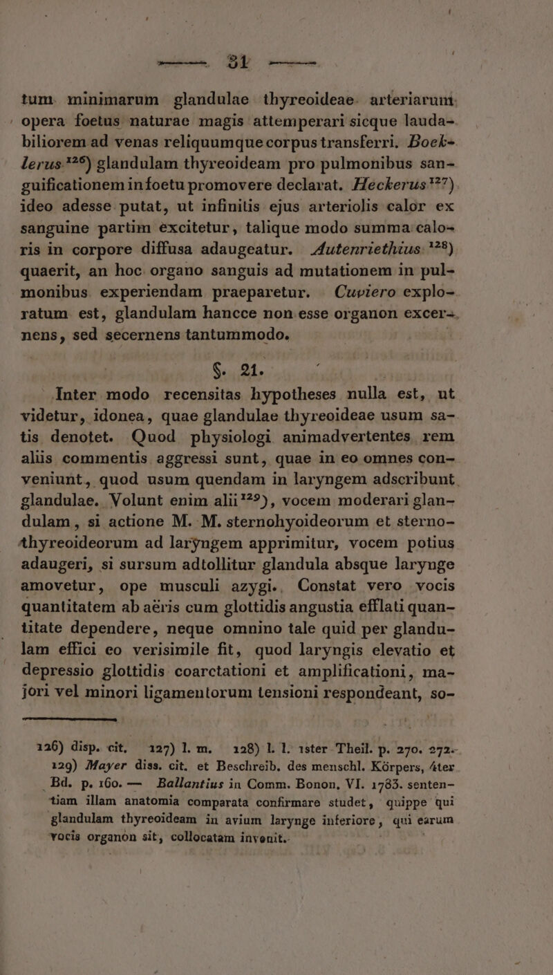 tum. minimarum glandulae thyreoideae. arteriarunt: opera foetus naturae magis attemperari sicque lauda- biliorem ad venas reliquumque corpus transferri. Boek- lerus. ^5) glandulam thyreoideam pro pulmonibus san- guificationem infoetu promovere declarat. eckerus 7) ideo adesse putat, ut infinitis ejus arteriolis calor ex sanguine partim excitetur, talique modo summa calo- ris in corpore diffusa adaugeatur. 4utenriethius: '??) monibus. experiendam praeparetur. | Cuviero explo- ratum. est, glandulam hancce non esse organon excer-. nens, sed secernens tantummodo. $. 21. Inter modo recensitas hypotheses nulla est, ut videtur, idonea, quae glandulae thyreoideae usum sa- tis denotet. Quod physiologi animadvertentes. rem alis commentis aggressi sunt, quae in eo omnes con- veniunt, quod usum quendam in laryngem adscribunt glandulae. Volunt enim alii!??), vocem moderari glan- dulam, si actione M. M. sternohyoideorum et sterno- adaugeri, si sursum adtollitur glandula absque larynge amovetur, ope musculi azygi.. Constat vero vocis quantitatem ab a&amp;ris cum glottidis angustia efflati quan- litate dependere, neque omnino tale quid per glandu- lam effici eo verisimile fit, quod laryngis elevatio et depressio glottidis coarctationi et amplificationi, ma- jori vel minori ligamentorum tensioni respondeant, so- 126) disp. cit, 127) l. m. 128) L l. sster Theil. p. 270. 272. 129) Mayer diss. cit, et Beschreib. des menschl. Kórpers, 4ter . Bd. p. 160. — Ballantius in Comm. Bonon, VI. 1783. senten- tiam illam anatomia comparata confirmare studet, Quippe qui glandulam thyreoideam in avium larynge ipie, qui earum vocis anon sit, collocatam invenit.