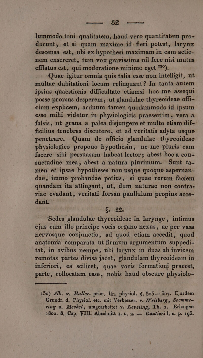 — $2 lummodo toni qualitatem, haud vero quantitatem pro- ducunt, et si quam maxime id fieri potest, larynx descensa est, ubi ex hypothesi maximam in eam actio- nem exsereret, tum vox gravissima nil fere nisi mutus efflatus est, qui moderatione minime eget '??). Quae igitur omnia quis talia esse non intelligit, ut multae dubitationi locum relinquant? In tanta autem ipsius quaestionis difficultate etiamsi hoc me assequi posse prorsus desperem, ut glandulae thyreoideae offi- . cium explicem, arduum tamen quodammodo id ipsum esse mihi videtur in physiologicis praesertim, vera a falsis, ut grana a palea disjurigere et multo etiam dif-- ficilius tenebras discutere, et ad veritatis adyta usque penetrare. Quam de officio glandulae thyreoideae physiologico propono hypothesin, ne me pluris eam facere sibi persuasum habeat lector; abest hoc a con- suetudine mea, abest a natura plurimum. Sunt ta- men et ipsae hypotheses non usque quoque aspernan- dae, immo probandae potius, si quae rerum faciem quandam ita attingant, ut, dum naturae non contra- riae evadant, veritati forsan paullulum propius acce- dant. 9. 22. Sedes glandulae thyreoideae in larynge, intimus ejus cum illo principe vocis organo nexus, ac per vasa nervosque conjunctio, ad quod etiam accedit, quod anatomia comparata ut firmum argumentum suppedi- tat, in avibus nempe, ubi larynx in duas ab invicem remotas partes divisa jacet, glandulam thyreoideam in inferiori, ea scilicet, quae vocis formationi praeest, parte, collocatam esse, nobis haud obscure physiolo- 190) Aib. v. Haller. prim. lin. physiol. $. 505 — 507. Ejusdem Grundr. d. Physiol. etc. mit Verbesser. v. JZ/'risberg, Soemme- ring u. lMeckel, umgearbeitet v. Leveling, Th. 1. Erlangen 1800. 8, Cap. VIII. Abschnitt 1. u, a. — Gautieri l. c. p. 195.