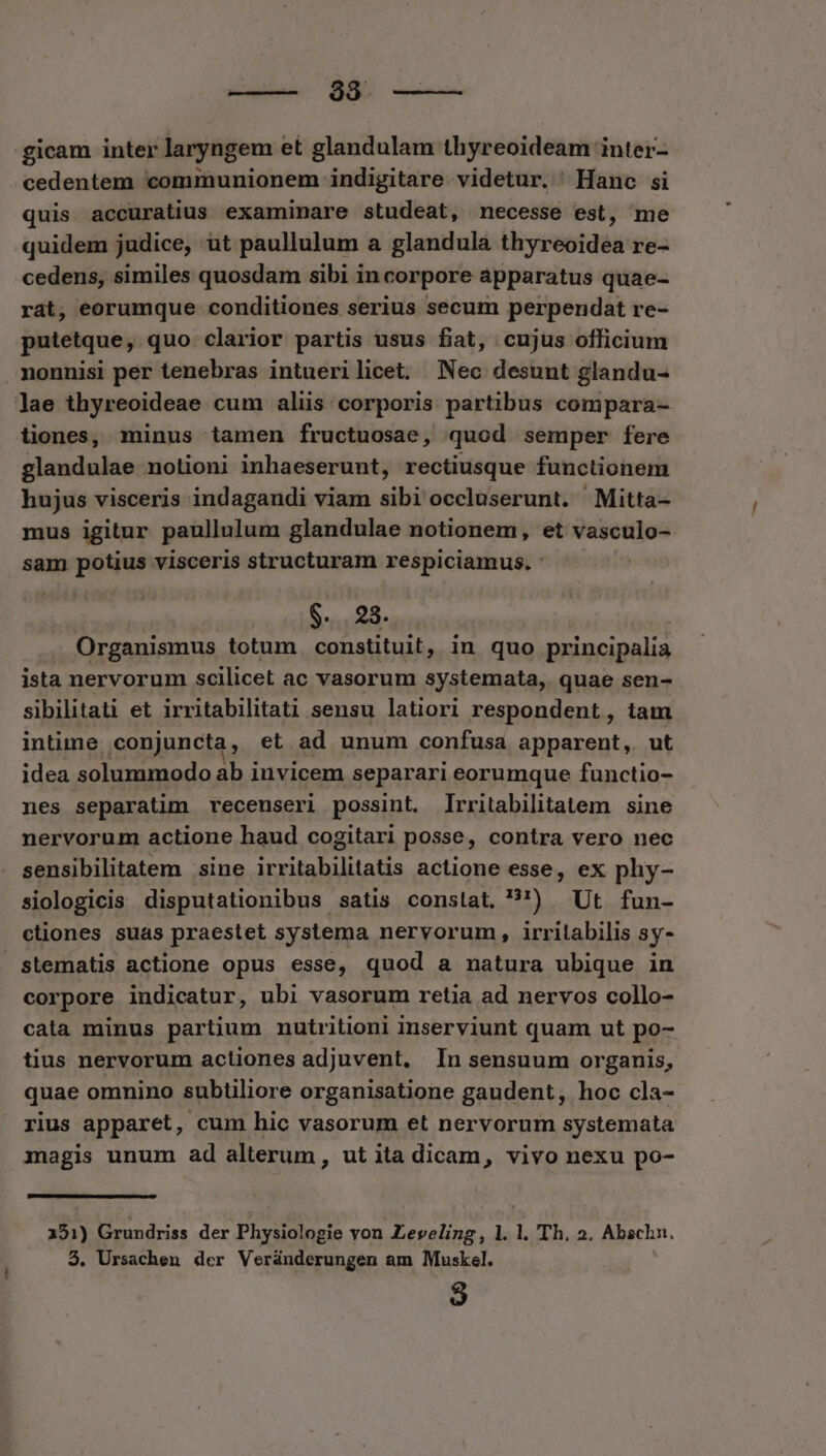 diabse MM nume gicam inter laryngem et glandulam thyreoideam inter- cedentem communionem indigitare videtur. Hanc si quis accuratius examinare studeat, necesse est, me quidem judice, ut paullulum a glandula thyreoidea re- cedens, similes quosdam sibi in corpore apparatus quae- rát, eorumque conditiones serius secum perpendat re- putetque, quo clarior partis usus fiat, cujus officium nonnisi per tenebras intuerilicet. Nec desunt glandu- lae thyreoideae cum alis corporis partibus compara- tiones, minus tamen fructuosae, quod semper fere glandulae nolioni inhaeserunt, rectiusque functionem hujus visceris indagandi viam cibi occluserunt. Mitta- mus igitur paullulum glandulae notionem, et vasculo- sam potius visceris structuram respiciamus. : $. 23. Organismus totum constituit, in quo principalia ista nervorum scilicet ac vasorum systemata,. quae sen- sibilitati et irritabilitati sensu latiori respondent , tam intime conjuncta, et ad unum confusa apparent, ut idea solummodo ab invicem separari eorumque functio- nes separatim recenseri possint. Irritabilitatem sine nervorum actione haud cogitari posse, contra vero nec sensibilitatem sine irritabilitatis actione esse, ex phy- siologicis disputationibus satis conslat, ?') Ut fun- ctiones suas praestet systema nervorum, irritabilis sy- stematis actione opus esse, quod a natura ubique in corpore indicatur, ubi vasorum retia ad nervos collo- cata minus partium nutritioni inserviunt quam ut po- tius nervorum actiones adjuvent, In sensuum organis, quae omnino subtiliore organisatione gaudent , hoc cla- rius apparet, cum hic vasorum et nervorum systemata magis unum ad alterum, ut ita dicam, vivo nexu po- 151) Grundriss der Physiologie von Leveling, l. l. Th. 2. Abschn. 3. Ursachen der Veránderungen am Muskel.