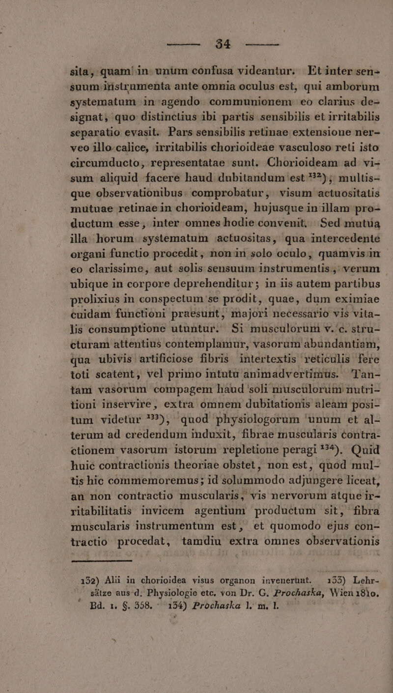 diui MED uera sita, quam' in. unum confusa videantur. Et inter sen- suum instrumenta ante omnia oculus est, qui amborum systematum in:agendo communionem eo clarius de- signat, quo distinclius ibi partis sensibilis et irritabilis separatio evasit. Pars sensibilis retinae extensione ner- veo illo.calice, irritabilis chorioideae vasculoso reti isto circumducto, representatae sunt. Chorioideam ad vi- sum aliquid facere haud dubitandum est ??); multis- que observationibus: comprobatur, visum actuositalis mutuae retinae in chorioideam, hujusque in illam pro- ductum esse, inter omnes hodie convenit, Sed mutua illa horum. systematum actuositas, qua intercedente organi functio procedit, non in solo oculo, quamvis in eo clarissime, aut solis sensuum instrumentis, verum . ubique in corpore deprehenditur; in iis autem partibus prolixius in conspectum se prodit, quae, dum eximiae cuidam functioni praesunt, majori necessario vis vita- lis consumptione utuntur. Si musculorum v. c. stru- cturam attentius contemplamur, vasorum abundantiam, qua ubivis artificiose fibris intertextis reticulis fere toti scatent, vel primo intutu animadvertimus. 'Tan- tam vasorum compagem haud 'soli musculorum nutri- üionl inservire, extra omnem dubitationis aleam posi- tum videtur ??), quod physiologorum 'unum et al- terum ad credendum induxit, fibrae muscularis contra- ctionem vasorum istorum repletione peragi ?^). Quid huic contractionis theoriae obstet, non est, quod mul- tis hic commemoremus; id solummodo adjungere liceat, an non contractio muscularis, vis nervorum atque ir- ritabilitatis invicem agentium productum sit, fibra muscularis instrumentum est, et quomodo ejus con- iractio procedat, tamdiu exira omnes observationis 152) Ahi in chorioidea visus organon invenerünt. 133) Lebe ^ sütze aus d. Physiologie etc, von Dr. G. Prochaska, Wien 181o. Bd. 1. S. 558. UNT Prochaska lm.l ^^