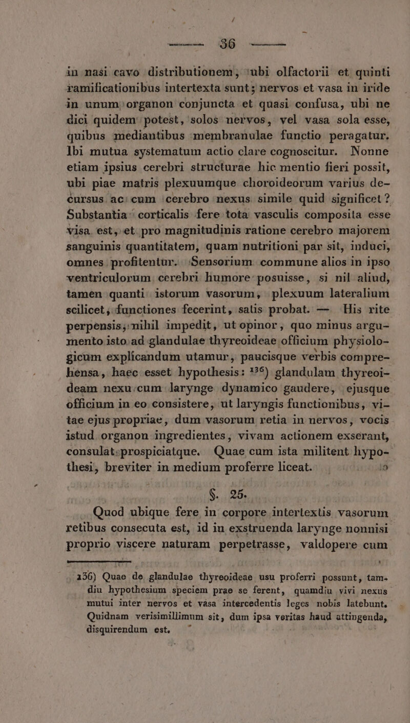 in masi cavo distributionem, 'ubi olfactorii et quinti ramilicationibus intertexta sunt; nervos et vasa in iride in unum. organon conjuncta et quasi confusa, ubi ne dici quidem potest, solos nervos, vel vasa sola esse, quibus mediantibus membranulae functio peragatur. ]bi mutua systematum actio clare cognoscitur. Nonne etiam ipsius cerebri structurae hic mentio fieri possit, ubi piae matris plexuumque choroideorum varius de- éursus ac:cum cerebro nexus. simile quid significet ? Substantia: corticalis fere tota: vasculis composita esse visa. est, et pro magnitudinis ratione cerebro majorem sanguinis quantitatem, quam nutritioni par sit, induci, omnes profitentur. ;Sensorium. commune alios in ipso ventriculorum. cerebri humore: posuisse, sj nil aliud, tamen quanti istorum vasorum, plexuum lateralium scilicet , functiones fecerint, satis probat. — His rite perpensis, nihil impedit, ut opinor, quo minus argu- mento isto. ad glandulae thyreoideae officium physiolo- gicum explicandum utamur, paucisque verbis compre- hensa, haec esset hypothesis: ?9) glandulam thyreoi-. deam nexu:cum larynge dynamico gaudere, ejusque officium in eo. consistere, ut laryngis functionibus, vi- iae ejus propriae, dum vasorum retia in nervos, vocis istud. organon ingredientes, vivam actionem exserant, consulat. prospiciatque. Quae cum ista militent hypo- thesi, breviter in medium proferre liceat. . i0, S. 25. | Quod ubique fere in corpore interlextis vasorum retibus consecuta est, id iu exstruenda larynge nonnisi proprio viscere naturam perpeirasse, valdopere cum. 4 3356) Oifaa de. glandulae Üryreoidetà usu proferri possunt, tam. diu hypothesium . speciem prae se ferent, quamdiu vivi nexus mutui inter nervos et vása intercedentis leges nobis latebunt, Quidnam verisimillimum.sit, dum ipsa veritas haud WC. disquirendum est.