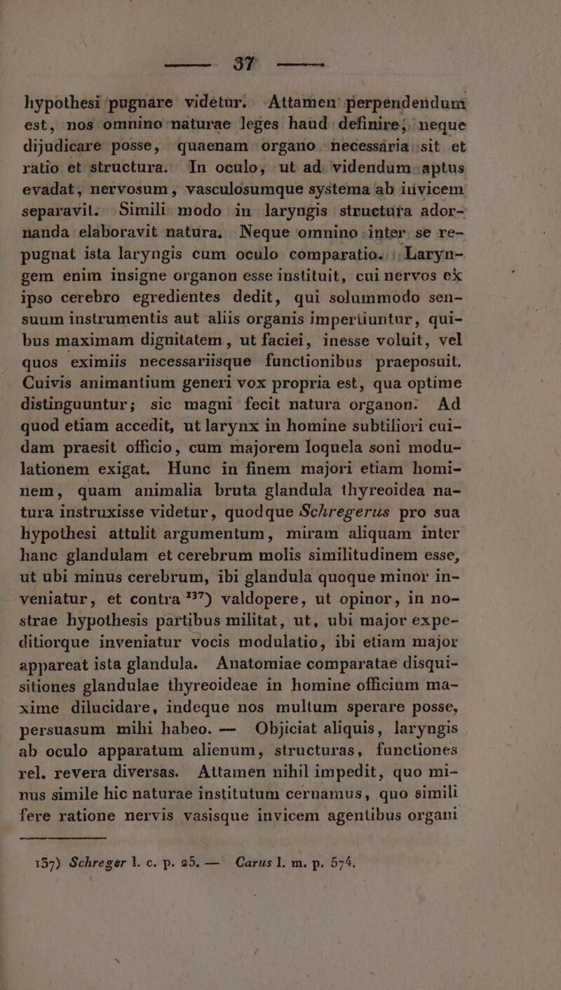 9$? ^—— hypothesi/pugnare videtur. -Attamen' perpendendurma est, nos omnino naturae leges haud. definire;. neque dijudicaré posse, quaenam organo necessária:sit et ratio et structura. In oculo, ut ad. videndum. aptus evadat, nervosum , vasculosumque systema ab invicem separavit. .Simili. modo in laryngis structura ador- nanda elaboravit natura, Neque omnino inter. se re- pugnat ista laryngis cum oculo comparatio. :; Laryn- gem enim insigne organon esse instituit, cul nervos eX ipso cerebro egredientes dedit, qui solummodo sen- suum instrumentis aut aliis organis imperiiuntur, qui- bus maximam dignitatem , ut faciei, inesse voluit, vel quos eximiis necessariisque functionibus praeposuit. Cuivis animantium generi vox propria est, qua optime distinguuntur; sic magni fecit natura organon: Ad quod etiam accedit, ut larynx in homine subtiliori cui- dam praesit officio, cum majorem loquela soni modu- lationem exigat. Hunc in finem majori etiam homi- nem, quam animalia bruta glandula thyreoidea na- tura instruxisse videtur, quodque Schregerus pro sua hypothesi attulit argumentum, miram aliquam inter hanc glandulam et cerebrum molis similitudinem esse, ut ubi minus cerebrum, ibi glandula quoque minor in- veniatur, et contra 77) valdopere, ut opinor, in no- strae hypothesis partibus militat, ut, ubi major expe- ditiorque inveniatur vocis modulatio, ibi etiam major appareat ista glandula. Anatomiae comparatae disqui- sitiones glandulae thyreoideae in homine officium ma- xime dilucidare, indeque nos multum sperare posse, persuasum mihi habeo. — — Objiciat aliquis, laryngis ab oculo apparatum alienum, structuras, functiones rel. revera diversas. Attamen nihil impedit, quo mi- nus simile hic naturae institutum cernamus, quo simili fere ratione nervis vasisque invicem agentibus organi