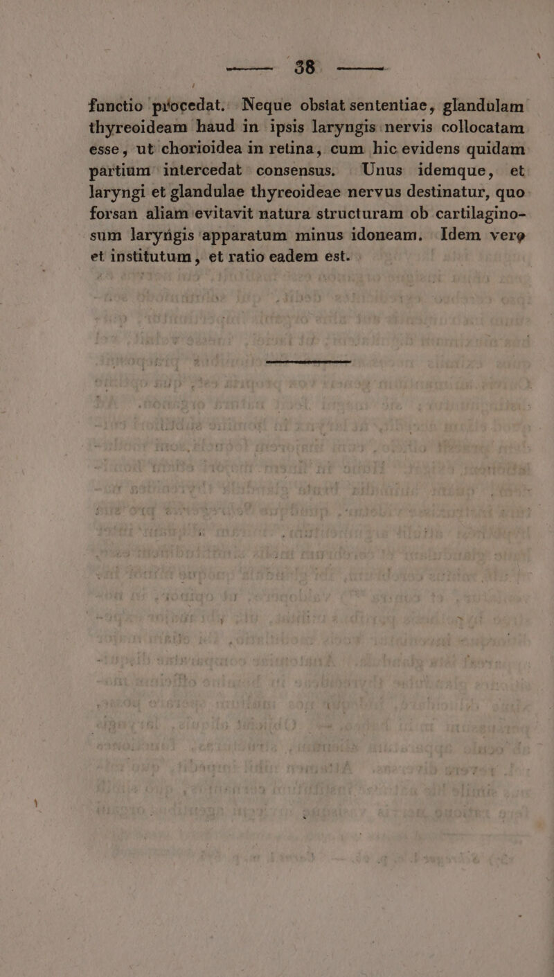 aen SN functio procedat... Neque obstat sententiae, glandulam thyreoideam haud in ipsis laryngis nervis collocatam esse, ut chorioidea in retina, cum hic evidens quidam partium intercedat consensus. | Unus idemque, et laryngi et glandulae thyreoideae nervus destinatur, quo forsan aliam evitavit natura structuram ob cartilagino- sum laryügis apparatum minus idoneam. ldem vere et institutum , et ratio eadem est.