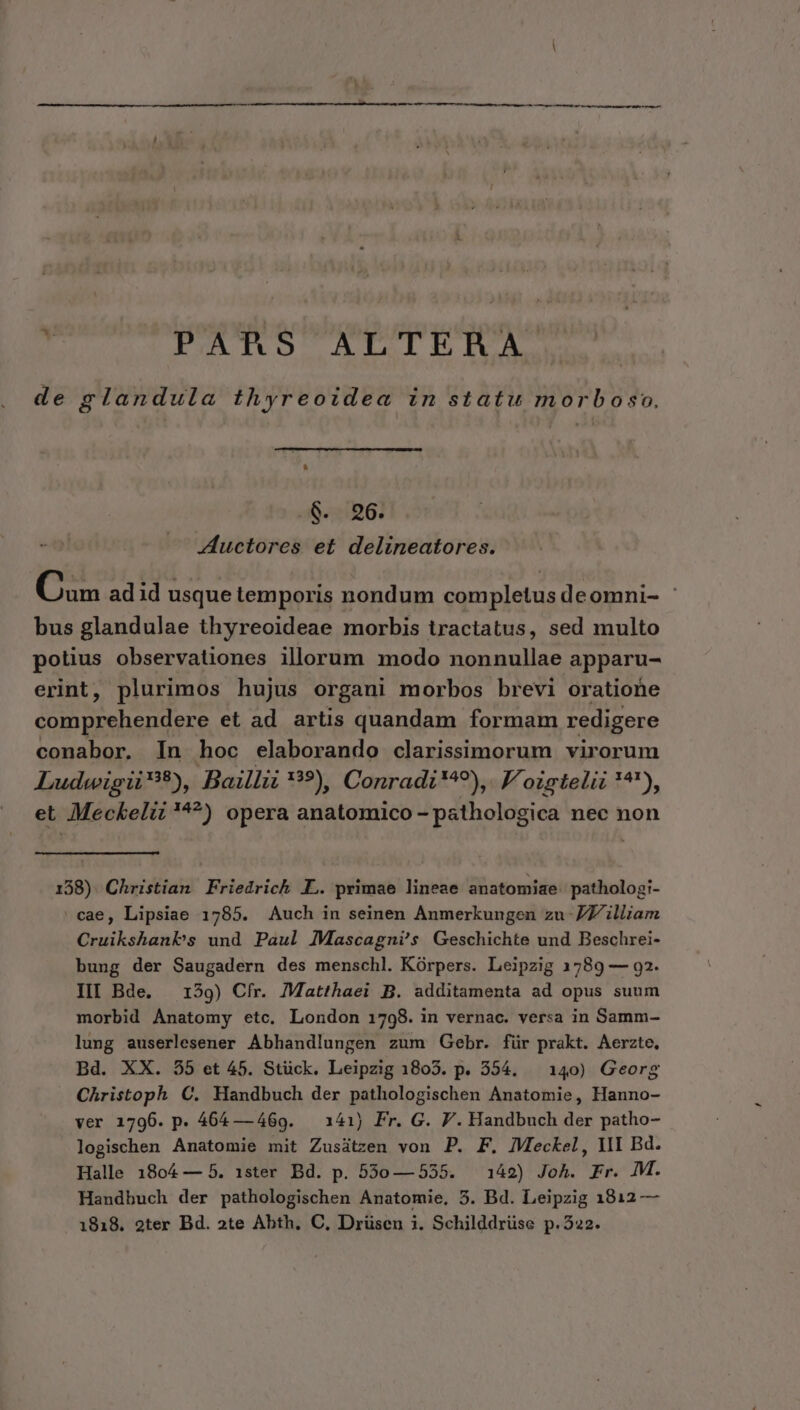de glandula thyreoidea in statu morboso. $. 96. Auctores et delineatores. Cum aaid usque temporis nondum completus deomni- | bus glandulae thyreoideae morbis tractatus, sed multo potius observationes illorum mmodo nonnullae apparu- erint, plurimos hujus organi morbos brevi oratione comprehendere et ad artis quandam formam redigere conabor. In hoc elaborando clarissimorum virorum Ludwigii?9), Bail: **?) Conradi*^?), V'oisteliz **'), et Meckeliz'^?) opera anatomico - pathologica nec non 138). Christian Friedrich LL. primae lineae anatomiae pathologi- 'cae, Lipsiae 1785. Auch in seinen Anmerkungen zu 7 illiam Cruikshanbs und Paul Mascagni's Geschichte und Beschrei- bung der Saugadern des menschl. Kórpers. Leipzig 1789 — 92. III Bde. — 1539) Cfr. Matthaei B. additamenta ad opus suum morbid Anatomy etc. London 1798. in vernac. versa in Samm- lung auserlesener Abhandlungen zum Gebr. für prakt. Aerzte, Bd. XX. 55 et 45. Stück. Leipzig 1803. p. 554. — 140) Georg Christoph C. Handbuch der pathologischen Anatomie, Hanno- ver 1796. p. 464 — 469. — 141) Fr. G. P. Handbuch der patho- logischen Anatomie mit Zusátzen von P. F. JMeckel, YII Bd. Halle 1804 — 5. 1ster Bd. p. 530—555. — 142) Joh. Fr. M. Handbuch der pathologischen Anatomie, 5. Bd. Leipzig 1812 — 1818. 2ter Bd. »te Abth, C, Drüsen i. Schilddrüse p.522.