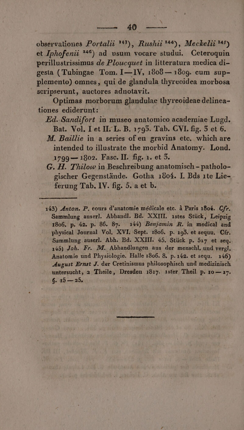 Tod AR observationes Portali; '), Rushii'^*), Meckelii ^5) et Jphofenii '^*) ad usum vocare studui. Ceteroquin perillustrissimus de Ploucquet in litteratura medica di- gesta (Tubingae Tom. I—1V, 18908 — 1809. cum sup- plemento) omnes , qui de glandula thyreoidea morbosa Scripserunt, auctores adnotavit. Optimas morborum glaudulae thyr poudene delinea- tiones ediderunt: Ed. Sandifort in museo anatomico academiae Lugd. Bat. Vol. I et II: L. B. 1795. Tab. CVI. fig. 5 et 6. M. Baillie in a series of en gravins etc. which are intended to illustrate the morbid Anatomy. Lond. 1799 — 1802. Fasc. II. fig. 1. et 5. G. H. T'hilow in Beschreibung anatomisch - patholo- gischer Gegenstánde. Gotha 1904. I. Bds 1te Lie- ferung Tab. IV. fig. 5. a et b. 143) Anton. P. cours d'anatomie médicale etc. à Paris 180€. Cfr. Sammlung auserl. Abhandl. Bd. XXIII. istes Stück, Leipzig 1806. p. 42. p. 86. 87. 144) Benjamin .R. in medical and physical Journal Vol. XVI. Sept. 1806. p. 195. et sequu. Cfr. Sammlung auserl. Abh. Bd. XXIII. 45. Stück p. 517 et seq.. 145) Joh. Fr. IM. Abhandlungen aus der menschl, und vergl. Anatomie und Physiologie. Halle 1806. 8. p.142. et sequ. 146) August Ernst J. der Cretinismus philosophisch und medizinisch untersucht, 2 Theile, Dresden 1817. ister Theil p. 10 — 17. $. 15 — 25.