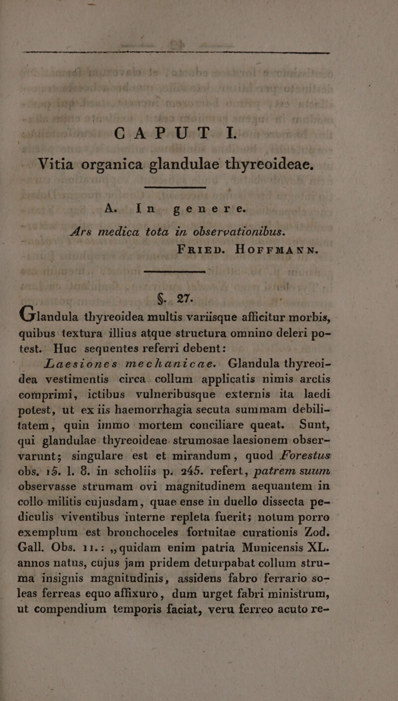 OG. A PAUSE L Vitia organica glandulae thyreoideae. ^ A. in genere. Ars medica tota in observationibus. FRnriED. HorrMANN. | $... 27. Giandula thyreoidea multis variisque afficitur morbis, quibus textura illius atque structura omnino deleri po- test. Huc sequentes referri debent: —. Laesiones mechanicae.. Glandula thyreoi- dea vestimentis circa. collum applicatis nimis arctis comprimi, ictibus vulneribusque externis ita laedi potest, ut ex iis haemorrhagia secuta summam debili- tatem, quin immo mortem conciliare queat. Sunt, qui glandulae thyreoideae. strumosae laesionem obser- varunt; singulare. est et mirandum, quod Forestus obs. 15. 1. 8. in scholiis p. 245. refert, patrem suum observasse strumam ovi magnitudinem aequantem in collo militis cujusdam, quae ense in duello dissecta pe- diculis viventibus interne repleta fuerit; notum porro exemplum. est bronchoceles fortuitae curationis Zod. Gall. Obs. 11.: ,,quidam enim patria Municensis XL. annos natus, cüjus jam pridem deturpabat collum stru- ma insignis magnitudinis, assidens fabro ferrario so- leas ferreas equo affixuro, dum urget fabri ministrum, ut compendium temporis faciat, veru ferreo acuto re-