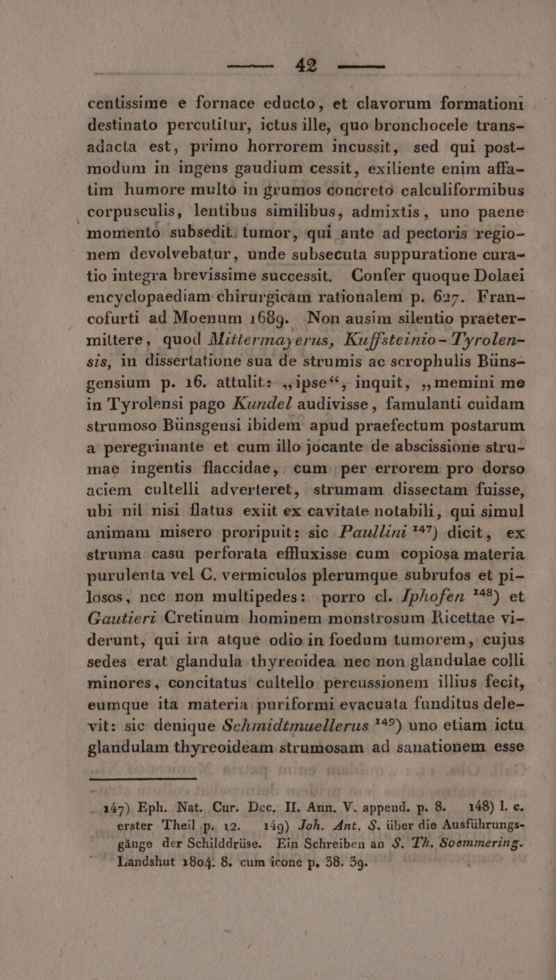 cenüssime e fornace educto, et clavorum formationi destinato perculitur, ictus ille, quo bronchocele trans- adacla est, primo horrorem incussit, sed qui post- modum in ingens gaudium cessit, exiliente enim affa- iim humore multo in grumos concreto calculiformibus corpusculis, lentibus similibus, admixtis, uno paene momento. subsedit; tumor, qui ante ad pectoris regio- nem devolvebatur, unde subsecuta suppuratione cura- tio integra brevissime successit, Confer quoque Dolaei encyclopaediam chirurgicam rationalem p. 627. Fran- cofurti ad Moenum 1689. .Non ausim silentio praeter- mittere, quod Miztermayerus, Kuffsteinio- Tyrolen- sis, in dissertatione sua de strumis ac scrophulis Buüns- gensium p. 16. attulit: ,,ipse/;, inquit, ,, memini me in Tyrolensi pago Kuzdel audivisse, famulanti cuidam strumoso Bünsgensi ibidem: apud PAD postarum a peregrinante et cum illo jocante de abscissione stru- mae ingentis flaccidae,. cum. per errorem pro dorso aciem cultelli adverteret, strumam dissectam fuisse, ubi nil nisi flatus exiit ex cavitate notabili, qui simul animam misero proripuit: sic .PaulZinz ^) dicit, ex struma casu perforata effluxisse cum copiosa materia purulenta vel C. vermiculos plerumque subrufos et pi- losos, nec non multipedes: porro cl. Jphofez ?^9) et Gautieri Cretinum hominem monstrosum Rucettae vi- derunt, qui ira atque odio in foedum tumorem, cujus sedes erat glandula thyreoidea. nec non glandulae colli minores, concitatus cultello: percussionem illius fecit, eumque ita materia puriformi evacuata funditus dele- vit: sic denique ScAnidtmuellerus '^?) uno etiam ictu glandulam thyreoideam strumosam ad sanationem esse ..147) Eph. Nat. Cur. Dec. II. Ann. V. append. p. 8. — 148) l. c. erster Theil p. 12. — 149) Joh. Ant. S. über die Ausführungs- gánge der Schilddrüse. Ein Schreiben an $. T. Soemmering. Landshut 1804. 8. cum icone p. 538. 59.