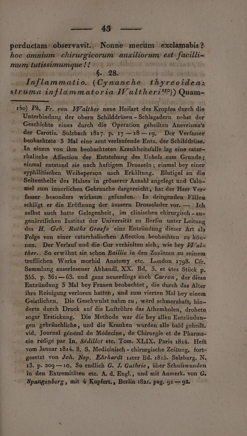 (498 —— poerductam ^ observavit... Nonne: mecum | exclamabis ? hoc omnium chirurgicorum auxiliorum: est: On am mum 7 MSN t3 pod | | ovis 0. Prts thyreoideas struma — AN JV altherit?)) Qnia 150) PA. Fr. von IV alther neue Heilart des risen durch die Unterbindung der obern Schilddrüsen - Schlagadern nebst der Geschichte eines durch die Operation geheilten Anevrisma's der Carotis, Sulzbach 1817. p. 17 —18 — 19. Der Verfasser beobachtete .5 Mal eine acut verlaufende Entz. der Schilddrüse. In einem von ihm beobachteten Krankheitsfalle lag eine catar- rhalische Affection der Entstehung des Uebels zum Grunde; . einmal entstand sie nach hefügem Drosseln; einmal bey einer syphilitischen Weibsperson mach Erkiltung. Blutigel an die Seitentheile des Halses in grOsserer Anzahl angelegt und Calo- mel zum innerlichen Gebrauche dargereicht, hat der Hérr Ver: fasser besonders wirksam gefunden. In dringenden Filleu ,Schligt er die Eróffnung der áussern Drosselader vor. — — Ich selbst auch hatte Gelegenheit, im clinischen chirurgisch - au- genárztlichen Institut der Universitát zu. Berlin unter Leitung des H. Geh. Raths Graefe eine Entzündung dieser Art als Folge von einer catarrhalischen Affection beobachten zu kón- nen. Der Verlauf und die Cur verhielten sich, wie bey ZZ/al- ther.. So erwáhnt sie schon Baillie in den Zuisitoan zu seinem trefflichen Werke morbid Anatomy etc. London 1798. Cfr. Sammlung auserlesener Ábhandl, XX. Bd, 5. et 4tes Stück P* 555. p. 561— 65. und ganz neuerdings auch Carroz, der diese Entzündung 5 Mal bey Frauen beobachtet , die Wii das Alter ihre Reinigung verloren hatten, und zum vierten Mal bey einem Geistlichen, Die Geschwulst nahm zu , ward schmerzhaft; hin- derte durch Druck auf die Luftróhre das Athemholen, drohete sogar Erstickung. Die Methode war die bey allen Entzündun- gen gebrauchliche, und die Kranken wurden alle bald geheilt. vid. Journal général de Médecine, de Chirurgie et de Pharma- cie rédigé par In. Sédillot etc. Tom. XLIX. Paris 1814. Heft vom Januar 1814. 8, S. Medicinisch - chirurgische Zeitung, fort- gesetzt von Joh. Nep. Ehrhardt ister Bd. 1815. Salzburg. N. 15. p. 209 —10, So endlich G. J. Guthrie, über Schufswunden in den Extremitaten etc. A. d, Engl., und mit Anmerk. von G.