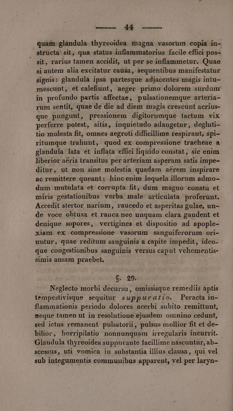 SM aem quam. glandula thyreoidea magna vasorum copia in- structa sit, qua status inflammatorius facile effici pos- sit, rarius tamen accidit, ut per se inflammetur. Quae si autem alia excitatur caüsa,. sequentibus manifestatur signis: glandula ipsa partesque adjacentes magis intu- mescunt, et calefiunt, aeger primo dolorem surdum in profundo partis affectae, pulsationemque arteria- rum sentit, quae de die ad diem magis crescunt acrius- que pungunt, pressionem digitorumque iactum vix perferre potest, sitis, inquietudo adaugetur, degluti- tio molesta fit, omnes aegroti difficillime respirant, spi- ritumque trahunt, quod ex compressione tracheae a glandula lata et inflata effici liquido constat, sic enim liberior aeris iransitus per arteriam asperam satis impe- ditur, ut non sine molestia quadam aerem inspirare ac remittere queant: hinc enim loquela illorum admo- dum mutulata et corrupta fit, dum magno conatu et miris gestationibus verba male articulata proferunt. Accedit stertor narium, raucedo et asperitas gulae, un- de voce obtusa et rauca nec unquam clara gaudent et denique sopores, verligines et dispositio ad apople- xiam ex compressione vasorum sanguiferorum ori- untur, quae reditum sanguinis a capite impedit, ideo- que congestionibus sanguinis versus caput vehementis- simis ansam praebet. . $. 99. Neglecto morbi decursu, omissisque remediis aptis tempestivisque sequitur suppuraízo. Peracta in- flammationis periodo dolores acerbi subito remittunt, neque tamen ut in resolutione ejusdem omnino cedunt, sed ictus remanent pulsatorii, pulsus mollior fit et. de- bilior, horripilatio nonnunquam irregularis incurrit. - Glandula thyreoidea suppurante facillime nascuntur, ab- scessus, uti vomica in substantia illius clausa, qui vel sub integumentis communibus apparent, vel per laryn-