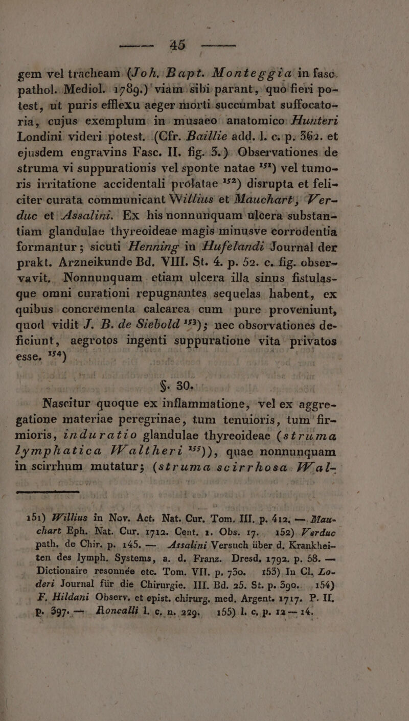 Wee A ee gem vel tracheam. (ZoA.: Bapt. Monteggza in fasc. pathol. Mediol. 1789.)' viam sibi parant, quo fieri po- test, ut puris efflexu aeger morti succumbat suffocato- ria, cujus exemplum. in. musaeo' anatomico: Jduzterz Londini videri potest. (Cfr. Baz//ze add. l. c. p. 362. et ejusdem engravins l'asc. II. fig. 5.). Observationes de struma vi suppurationis vel sponte natae 5) vel tumo- ris irritatione accidentali prolatae 5?) disrupta et feli- citer curatà communicant Wz//ius et Mauchart; Jer- duc et Zssalini. Ex his nonnunquam uüleera substan- tiam glandulae thyreoideae magis minusve corrodentia formantur ; sicuti Henning in :Hufelandz Journal der prakt. Araidpildac Bd. VIII. St. 4. p. 52. c. fig. obser- vavit, Nonnunquam . etiam ulcera illa sinus fistulas- que omni curationi repugnantes sequelas habent, ex quibus . concrementa calcarea. cum | pure proveniunt, quod vidit J. B. de Siebold '*?); nec obsorvationes de- ficiunt, aegrotos ingenti suppuratione vita privatos esse. ^5 Im Rus $. 30. Nascitur quoque ex inflammatione, vel ex aggre- | gatione materiae peregr inae, tum tenuioris, tum 'fir- mioris, zz duratio MA rov thyreoideae ( siruma Iymphatica JY altheri :)), quae nonnunquam in scirrhum. mutatur; (s£ruma scirrhosa. JV. al-- 151) Jillius in Nov. Act. Nat. Cur. dal III. p. iil —. lau- chart Eph.. Nat. Cur. 1712. Cent. 1. Obs. 17... 152) Verdac. path. de Chir. p. 145. — . .4ssalini Versuch über d. Krankhei- ten des lymph. Systems, a. d. Franz. Dresd, 1792. p. 58. — Dictionaire resonnée etc. Tom. VII. p. 750. — 153) In Cl, Zo- deri Journal für die Chirurgie. III. Bd. 25. St. p. 590... 154) F. Hildani Observ. et epist. chirurg, med, Argent. 1717. P. II.