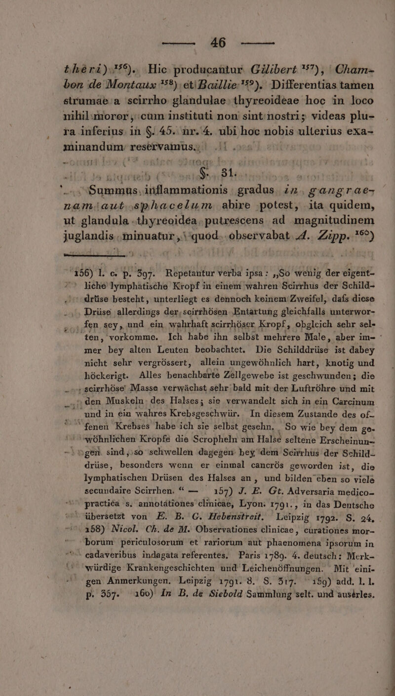 bhéri)5). Hic. producantur. GZibert 57), Cham- bon de Montaux 9). eti Baillie '5?). Differentias tamen strumae.a 'scirrho glandulae. thyreoideae hoc in loco nihil moror , cum instituti non sint nostri; videas plu- ra inferius. ih S. 45. nr. 4. ubi hoc nobis ulterius exa- minandum. sasbeN abut sg TUM — &amp; wt TOUR Toa a &amp;iqieteil Ku 81. | | Summus. iafapa menia Pi in. gag A6 nam.aut.sphacelilum. abire potest, ita quidem, ut glandula .thyreoidéa.putrescens ad magnitudinem juglandis« I MA quod... observabat. 4. pp a. Ec i I d ET, 486) L e. p. EA Repetantur dapi : ipsa: ,,So wenig der eigefit- liche lymphatische Kropf in einem wahren Scirrhus der Schild- drüise besteht, unterliegt es dennoch keinem: Zweifel, dafs diese .,. Drüse allerdings der,scirrhósen Entartung gleichfalls unterwor- . fen sey, und ein wahrhaft scirrhüser Kropf, obgleich sehr sel- mer bey alten Leuten beobachtet. Die Schilddrüse ist dabey nicht sehr vergróssert, allein ungewóhnlich hart, knotig und hóckerigt. Alles benachbarte Zellgewebe ist geschwunden; die .rSseirrhóse Masse verwáchst sehr bald mit der Luftróhre und mit ,5, den Muskeln. des Halses; sie verwandelt sich in ein Carcinum i5 und in ein wahres Krebsgeschwür. In diesem Zustande des of-  fenen Krebses habe ich sie selbst gesehn. So wie bey dem ge. wÜhnlichen Kropfe die Scropheln am Halse seltene Erscheinun- -. ngem sind,;so schwellen dagegen. bey dem Scirrhus der Schild drüse, besonders wenn er einmal cancrÜs geworden ist, die lymphatischen Drüsen des Halses an , und bilden eben so viele secundaire Scirrhen. ** — 157) J. E. Gt. Adversaria medico- practiéà s. annotátiones clinicae, Lyon: 1701., in das Dentsche ^ übersetzt von E. B. C. Hebenstreit. Leipzig 1792. S. 94, (358) Nicol. Ch. de M. Observationes clinicae, cürationes mor- borum periculosorum et rariorum aut Blisei aiia ipsorum in ^ cadaveribus indagata referentes, Paris 1789. 4. deutsch: Merk- würdige Krankengeschichten und Leichenóffnungen. Mit 'eini- gen Anmerkungen. Leipzig 1791. 8. S. 5:7. 159) add. 1.1. p. 557. 160) In B. de Siebold Sammlung selt. und ausérles. .w o -— UE TNT WE